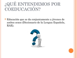 ¿QUÉ ENTENDEMOS POR
COEDUCACIÓN?


Educación que se da conjuntamente a jóvenes de
ambos sexos (Diccionario de la Lengua Española,
RAE).

 
