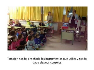 También nos ha enseñado los instrumentos que utiliza y nos ha
dado algunos consejos.