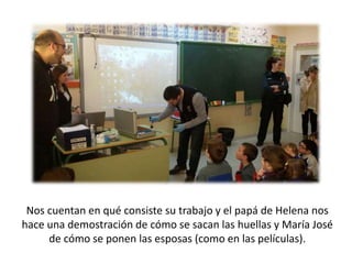 Nos cuentan en qué consiste su trabajo y el papá de Helena nos
hace una demostración de cómo se sacan las huellas y María José
de cómo se ponen las esposas (como en las películas).