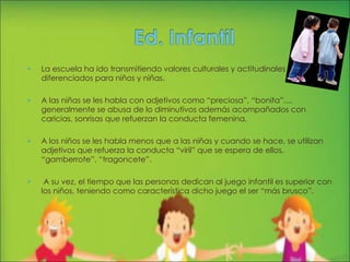 La escuela ha ido transmitiendo valores culturales y actitudinales diferenciados para niños y niñas. A las niñas se les habla con adjetivos como “preciosa”, “bonita”..., generalmente se abusa de lo diminutivos además acompañados con caricias, sonrisas que refuerzan la conducta femenina. A los niños se les habla menos que a las niñas y cuando se hace, se utilizan adjetivos que refuerza la conducta “viril” que se espera de ellos, “gamberrote”, “tragoncete”.  A su vez, el tiempo que las personas dedican al juego infantil es superior con los niños, teniendo como característica dicho juego el ser “más brusco”.  