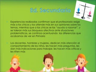 Experiencias realizadas confirman que el profesorado exige más a los chicos y los atiende más en sus opiniones sobre los temas, mientras que a las chicas se las “ayuda a razonar”, y se toleran más sus bloqueos afectivos ante situaciones problemáticas, se continúa acentuando  las diferencias que acabamos de ver en Primaria Los docentes, hombres y mujeres, dedican más atención al comportamiento de los niños, les hacen más preguntas, les dan más indicaciones para trabajar, les hacen más críticas y les riñen más 