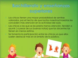 Los chicos tienen una mayor probabilidad de sentirse valorados, por el hecho de que los/las maestros/maestras les conceden más atención en la actividad del aula. Las chicas a las que se les presta menos atención, tienden a asumir ( a pesar de sus buenas notas) que los docentes las tienen en menos estima. Se fomenta la participación entre las chicas ya que ellos suelen destacar más en el ámbito de lo público. 