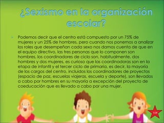 Podemos decir que el centro está compuesto por un 75% de mujeres y un 25% de hombres, pero cuando nos ponemos a analizar los roles que desempeñan cada sexo nos damos cuenta de que en el equipo directivo, las tres personas que lo componen son hombres, los coordinadores de ciclo son, habitualmente, dos hombres y dos mujeres, es curioso que las coordinadoras son en la etapa de infantil y el tercer ciclo de primaria, es decir, la mayoría de los cargos del centro, incluidos los coordinadores de proyectos (espacio de paz, escuelas viajeras, escuela y deporte), son llevados a cabo por hombres en su mayoría a excepción del proyecto de coeducación que es llevado a cabo por una mujer. 5.26 