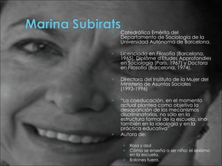 Catedrática Emérita del Departamento de Sociología de la Universidad Autónoma de Barcelona.  Licenciada en Filosofía (Barcelona, 1965), Diplôme d'Etudes Approfondies en Sociología (París, 1967) y Doctora en Filosofía (Barcelona, 1974). Directora del Instituto de la Mujer del Ministerio de Asuntos Sociales (1993-1996) “ La coeducación, en el momento actual plantea como objetivo la desaparición de los mecanismos discriminatorios, no sólo en la estructura formal de la escuela, sino también en la ideología y en la práctica educativa” Autora de: Rosa y azul Cómo se enseña a ser niña: el sexismo en la escuela. Balones fuera.  