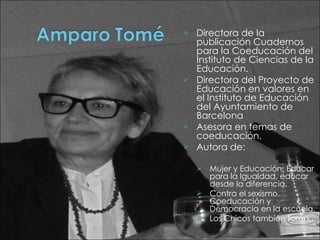 Directora de la publicación Cuadernos para la Coeducación del Instituto de Ciencias de la Educación. Directora del Proyecto de Educación en valores en el Instituto de Educación del Ayuntamiento de Barcelona Asesora en temas de coeducación.  Autora de: Mujer y Educación: Educar para la Igualdad, educar desde la diferencia.  Contra el sexismo. Coeducación y Democracia en la escuela.  Los Chicos también lloran.  