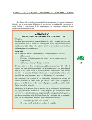Curso nº 23: PREVENCIÓN DE LA VIOLENCIA CONTRA LAS MUJERES Y LAS NIÑAS




       En el marco de este taller con metodología participativa, proponemos la siguiente
dinámica tras la presentación del taller y de las personas formadoras. De esta manera, se
puede facilitar el conocimiento de las personas que van a participar, así como de sus
expectativas y puntos de partida.


                        ACTIVIDAD Nº 1
            DINÁMICA DE PRESENTACIÓN CON OVILLOS
    Objetivo:
    Facilitar la presentación de cada participante del taller y conocer las expectati-
    vas que tienen hacia el mismo, así como algunas de sus dificultades en la edu-
    cación de sus hijos e hijas y los aspectos positivos que resalten de ser madres y
    padres en este proceso educativo.
    Desarrollo:
    En un círculo la persona formadora sujeta el cabo de un ovillo e indica:
           a) Su nombre.
           b) Alguna cualidad o aspecto que quiera expresar para presentarse.
           c) Dedicación.
           d) Número de hijas y/o de hijos (si tiene).                                      13
    Después lanza el ovillo a otra persona, quedándose con el cabo del ovillo, de
    manera que quede un hilo que vincula a la persona formadora con la que ha reci-
    bido el ovillo. Quien recibe el ovillo se presenta respondiendo a los mismos
    aspectos con los que el formador o formadora se ha presentado, sujeta el trozo
    de ovillo que le corresponde y lanza el ovillo a otra u otro participante.
    De esta manera, las personas se van presentando mientras se va tejiendo una
    especie de estrella de lana o cuerda que vincula a unas y otros. Si el grupo es
    grande, se podrá dividir en dos o más subgrupos, para cada uno de los cuales
    habrá que utilizar un ovillo.
    Finalmente, se deja sobre el suelo la figura que se ha formado. A continuación
    las y los participantes responderán a cuatro preguntas que anotarán en el post-it
    del color correspondiente (puede ser, por ejemplo, la respuesta a la pregunta A)
    en el post-it de color verde, la B) en el azul, etc.), de modo que la respuesta a
    cada una de las siguientes preguntas aparezca en el mismo color:
            A) Expectativas que tiene hacia el taller
            B) Lo que más le gusta de ser madre o de ser padre
 