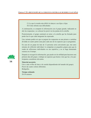 Curso nº 23: PREVENCIÓN DE LA VIOLENCIA CONTRA LAS MUJERES Y LAS NIÑAS




                C) Lo que le resulta más difícil al educar a sus hijos e hijas
                D) Cómo afronta esas dificultades
         A continuación, se comparte la información con el grupo grande, indicando en
         alto las respuestas y se colocan los post-it en las puntas de la estrella.
         Posteriormente, el grupo caminará en torno a la estrella que ha formado para
         poder leer lo que cada integrante ha expresado.
         Una variante podría ser que se peguen las respuestas en una pizarra o cartulina
         dividida en cuatro partes (una para cada uno de los aspectos que se preguntan).
         En caso de un grupo de más de 12 personas sería conveniente que, tras unos
         minutos de reflexión individual, lo compartan en pequeños grupos para que la
         ronda de reflexiones individuales no sea repetitiva y no se haga demasiado
         extensa en el tiempo.
         Después se recogerá la información, que puede ser de utilidad para hacernos una
         primera idea del grupo y trabajar así aspectos que hemos visto que las y los par-
         ticipantes consideran relevantes.
14       Material necesário:
         Uno o más ovillos de lana o de cuerda (dependiendo del tamaño del grupo).
         Post-it de cuatro colores diferentes.
         Bolígrafos.
         Tiempo estimado:
         20-30 minutos
 