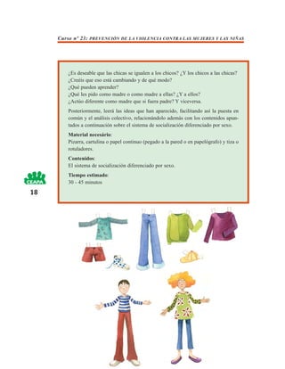 Curso nº 23: PREVENCIÓN DE LA VIOLENCIA CONTRA LAS MUJERES Y LAS NIÑAS




        ¿Es deseable que las chicas se igualen a los chicos? ¿Y los chicos a las chicas?
        ¿Creéis que eso está cambiando y de qué modo?
        ¿Qué pueden aprender?
        ¿Qué les pido como madre o como madre a ellas? ¿Y a ellos?
        ¿Actúo diferente como madre que si fuera padre? Y viceversa.
        Posteriormente, leerá las ideas que han aparecido, facilitando así la puesta en
        común y el análisis colectivo, relacionándolo además con los contenidos apun-
        tados a continuación sobre el sistema de socialización diferenciado por sexo.
        Material necesário:
        Pizarra, cartulina o papel continuo (pegado a la pared o en papelógrafo) y tiza o
        rotuladores.
        Contenidos:
        El sistema de socialización diferenciado por sexo.
        Tiempo estimado:
        30 - 45 minutos
18
 
