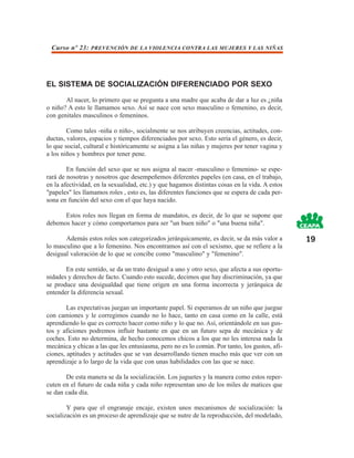 Curso nº 23: PREVENCIÓN DE LA VIOLENCIA CONTRA LAS MUJERES Y LAS NIÑAS




EL SISTEMA DE SOCIALIZACIÓN DIFERENCIADO POR SEXO
       Al nacer, lo primero que se pregunta a una madre que acaba de dar a luz es ¿niña
o niño? A esto le llamamos sexo. Así se nace con sexo masculino o femenino, es decir,
con genitales masculinos o femeninos.

        Como tales -niña o niño-, socialmente se nos atribuyen creencias, actitudes, con-
ductas, valores, espacios y tiempos diferenciados por sexo. Esto sería el género, es decir,
lo que social, cultural e históricamente se asigna a las niñas y mujeres por tener vagina y
a los niños y hombres por tener pene.

        En función del sexo que se nos asigna al nacer -masculino o femenino- se espe-
rará de nosotras y nosotros que desempeñemos diferentes papeles (en casa, en el trabajo,
en la afectividad, en la sexualidad, etc.) y que hagamos distintas cosas en la vida. A estos
"papeles" les llamamos roles , esto es, las diferentes funciones que se espera de cada per-
sona en función del sexo con el que haya nacido.

      Estos roles nos llegan en forma de mandatos, es decir, de lo que se supone que
debemos hacer y cómo comportarnos para ser "un buen niño" o "una buena niña".

       Además estos roles son categorizados jerárquicamente, es decir, se da más valor a       19
lo masculino que a lo femenino. Nos encontramos así con el sexismo, que se refiere a la
desigual valoración de lo que se concibe como "masculino" y "femenino".

       En este sentido, se da un trato desigual a uno y otro sexo, que afecta a sus oportu-
nidades y derechos de facto. Cuando esto sucede, decimos que hay discriminación, ya que
se produce una desigualdad que tiene origen en una forma incorrecta y jerárquica de
entender la diferencia sexual.

        Las expectativas juegan un importante papel. Si esperamos de un niño que juegue
con camiones y le corregimos cuando no lo hace, tanto en casa como en la calle, está
aprendiendo lo que es correcto hacer como niño y lo que no. Así, orientándole en sus gus-
tos y aficiones podremos influir bastante en que en un futuro sepa de mecánica y de
coches. Esto no determina, de hecho conocemos chicos a los que no les interesa nada la
mecánica y chicas a las que les entusiasma, pero no es lo común. Por tanto, los gustos, afi-
ciones, aptitudes y actitudes que se van desarrollando tienen mucho más que ver con un
aprendizaje a lo largo de la vida que con unas habilidades con las que se nace.

       De esta manera se da la socialización. Los juguetes y la manera como estos reper-
cuten en el futuro de cada niña y cada niño representan uno de los miles de matices que
se dan cada día.

        Y para que el engranaje encaje, existen unos mecanismos de socialización: la
socialización es un proceso de aprendizaje que se nutre de la reproducción, del modelado,
 