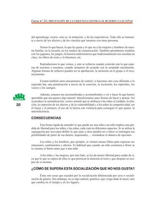 Curso nº 23: PREVENCIÓN DE LA VIOLENCIA CONTRA LAS MUJERES Y LAS NIÑAS




     del aprendizaje vicario -esto es, la imitación- y de las expectativas. Todo ello se transmi-
     te a través de los afectos y de los vínculos que tenemos con otras personas.

             Vemos lo que hacen, lo que les gusta y lo que no a las mujeres y hombres de nues-
     tra familia, en la escuela, en los medios de comunicación. También aprendemos modelos
     con los juguetes, los juegos, la historia androcéntrica que tradicionalmente nos enseñan en
     clase, los libros de texto y la literatura, etc.

            Reproducimos lo que vemos, y esto se refuerza cuando coincide con lo que espe-
     ran de nosotras o nosotros, cuando actuamos de acuerdo con lo aceptado socialmente.
     Algunas formas de refuerzo pueden ser la aprobación, la inclusión en el grupo o el reco-
     nocimiento.

            Existen también unos mecanismos de control: si hacemos otra cosa diferente a lo
     esperado hay una penalización a través de la coerción, la exclusión, los reproches, los
     vacíos y los castigos.

             Además, estamos tan acostumbradas y acostumbrados a ver y hacer lo que hemos
     aprendido que nos parece algo natural. Interiorizamos unas formas de hacer y pensar. Así
     se produce la normalización, vemos normal que se atribuya a las niñas el cuidado, la rela-
20   ción, la expresión de los afectos y de la vulnerabilidad y a los niños la competitividad, ser
     el mejor y el primero, el uso de la fuerza con violencia para conseguir lo que quiere, la
     autosuficiencia.

     CONSECUENCIAS
             Esta forma rígida de entender lo que puede ser una niña o un niño implica una pér-
     dida de libertad para los niños y las niñas, cada cual en diferentes aspectos. Si se utiliza la
     segregación por sexo para definir lo que unas u otros pueden ser o hacer se restringen sus
     posibilidades de partir de sus deseos, inquietudes, ... cerrándose el abanico de opciones.

            Los niños y los hombres, por ejemplo, se sienten menos libres para expresar sus
     emociones, sentimientos y afectos. Es habitual que cuando un niño comienza a llorar se
     le censure el llanto antes que a una niña.

            A las niñas y las mujeres, por otro lado, se les da menos libertad para cuidar de sí,
     ya que lo que se espera de ellas es que prioricen la atención al resto y que después se ocu-
     pen de sí mismas.

     ¿CÓMO SE SUPERA ESTA SOCIALIZACIÓN QUE NO NOS GUSTA?

            Éstas son cosas que suceden por la socialización diferenciada por sexo o sociali-
     zación de género. Sin embargo, no es algo natural, genético, que venga dado al nacer, sino
     que cambia en el tiempo y en los lugares.
 