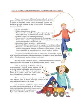 Curso nº 23: PREVENCIÓN DE LA VIOLENCIA CONTRA LAS MUJERES Y LAS NIÑAS




        Podemos superar esta socialización limitante salvando las inter-
pretaciones impuestas y estereotipadas sobre nuestros cuerpos sexuados
y dándole un significado singular al sexo que tenemos, haciendo cada
cual de su ser mujer u hombre un acto creativo y libre, inventándonos
en nuestro día a día.

       Para ello, es necesario:
         Superar los estereotipos sexistas.
         Reconocer y dar valor a las niñas y las mujeres: lo que son,
         hacen y han hecho, su cultura de paz, cuidado y relación.
         Erradicar el modelo de masculinidad violento.
         Prestar atención a la singularidad, para poder dotar de signi-
         ficados libres a nuestro cuerpo sexuado. Somos seres únicos con deseos e
         inquietudes diferentes a lo largo de la vida.
         Recuperar referentes de mujeres y hombres libres.
         Reconocer la diferencia sexual a través del lenguaje y en la práctica cotidiana.
         Reconocer y dar valor a las cualidades que se atribuye a las mujeres y niñas
         -como la sensibilidad, la intimidad, la comunicación y el diálogo- y recono-
         cer su capacidad de ser adoptadas tanto por mujeres como por hombres.

        Eso ayuda a que tanto los niños como las niñas actúen de forma libre, eligien-      21
do lo que quieren ser y no únicamente respondiendo a las expectativas que ponemos en
ellas y ellos, dejando que se desarrollen con creatividad.

       Así, cada vez más, vemos que mujeres y hombres nos tomamos más libertades,
dando significados diferentes al hecho biológico de nacer hombre o mujer.

        Entre las mujeres y los hombres, entre las
propias mujeres y entre los propios hombres, hay
gran diversidad de habilidades, deseos, intereses y
gustos. Tenemos muchas diferencias y hay diversas
formas de ser hombre y mujer, niña y niño y como
tales podemos realizar distintas actividades.

       Así, nos encontramos con mujeres que se están abriendo a
otros espacios, como las nuevas tecnologías, estando de otra
manera y transformándolos con su hacer.

        Nos encontramos también con algunos hombres
que están ejerciendo su paternidad de una forma no
tradicional, alejándose del modelo violento. Esto les
permite implicarse en la educación de sus
hijas e hijos y disfrutar de esta relación.
 