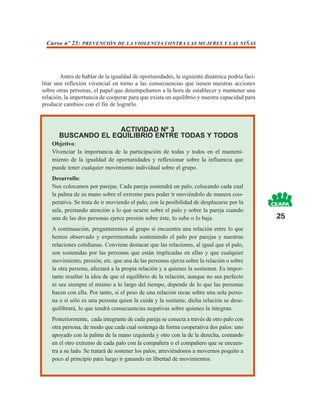Curso nº 23: PREVENCIÓN DE LA VIOLENCIA CONTRA LAS MUJERES Y LAS NIÑAS




        Antes de hablar de la igualdad de oportunidades, la siguiente dinámica podría faci-
litar una reflexión vivencial en torno a las consecuencias que tienen nuestras acciones
sobre otras personas, el papel que desempeñamos a la hora de establecer y mantener una
relación, la importancia de cooperar para que exista un equilibrio y nuestra capacidad para
producir cambios con el fin de lograrlo.



                     ACTIVIDAD Nº 3
       BUSCANDO EL EQUILIBRIO ENTRE TODAS Y TODOS
    Objetivo:
    Vivenciar la importancia de la participación de todas y todos en el manteni-
    miento de la igualdad de oportunidades y reflexionar sobre la influencia que
    puede tener cualquier movimiento individual sobre el grupo.
    Desarrollo:
    Nos colocamos por parejas. Cada pareja sostendrá un palo, colocando cada cual
    la palma de su mano sobre el extremo para poder ir moviéndolo de manera coo-
    perativa. Se trata de ir moviendo el palo, con la posibilidad de desplazarse por la
    sala, prestando atención a lo que ocurre sobre el palo y sobre la pareja cuando
    una de las dos personas ejerce presión sobre éste, lo sube o lo baja.                     25
    A continuación, preguntaremos al grupo si encuentra una relación entre lo que
    hemos observado y experimentado sosteniendo el palo por parejas y nuestras
    relaciones cotidianas. Conviene destacar que las relaciones, al igual que el palo,
    son sostenidas por las personas que están implicadas en ellas y que cualquier
    movimiento, presión, etc. que una de las personas ejerza sobre la relación o sobre
    la otra persona, afectará a la propia relación y a quienes la sostienen. Es impor-
    tante resaltar la idea de que el equilibrio de la relación, aunque no sea perfecto
    ni sea siempre el mismo a lo largo del tiempo, depende de lo que las personas
    hacen con ella. Por tanto, si el peso de una relación recae sobre una sola perso-
    na o si sólo es una persona quien la cuida y la sostiene, dicha relación se dese-
    quilibrará, lo que tendrá consecuencias negativas sobre quienes la integran.
    Posteriormente, cada integrante de cada pareja se conecta a través de otro palo con
    otra persona, de modo que cada cual sostenga de forma cooperativa dos palos: uno
    apoyado con la palma de la mano izquierda y otro con la de la derecha, contando
    en el otro extremo de cada palo con la compañera o el compañero que se encuen-
    tra a su lado. Se tratará de sostener los palos, atreviéndonos a movernos poquito a
    poco al principio para luego ir ganando en libertad de movimientos.
 
