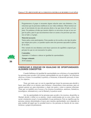 Curso nº 23: PREVENCIÓN DE LA VIOLENCIA CONTRA LAS MUJERES Y LAS NIÑAS




          Preguntaremos al grupo si encuentra alguna relación entre esta dinámica y las
          relaciones que las personas establecen en sus vidas cotidianas. Observaremos así
          que el movimiento de una sola persona afecta a las que tiene al lado y al con-
          junto. No podemos olvidar que nuestro objetivo es movernos sin que se nos cai-
          gan los palos, para lo que necesitaremos tener en cuenta a las personas que tene-
          mos al lado y al grupo.
          Material necesario:
          Tantos palos como participantes. Éstos pueden ser de escoba u otro tipo de palos
          que tengan poco peso y se puedan sujetar entre dos personas apoyando la palma
          de la mano.
          Otra variante de esta dinámica sería hacer ejercicios de equilibrio corporal gru-
          pal para los que no son necesarios los palos.
          Contenidos:
          Apartado 4: Coeducar o educar en igualdad de oportunidades.
          Tiempo estimado:
26        30-45 minutos.


     COEDUCAR O EDUCAR EN IGUALDAD DE OPORTUNIDADES:
     ALGUNOS CONCEPTOS
             Cuando hablamos de igualdad de oportunidades nos referimos a la capacidad de
     las personas para acceder a las mismas oportunidades de cara al empleo, las relaciones
     afectivas, el amor, la sexualidad, la política, el bienestar, el desarrollo personal, el tiem-
     po, los espacios.

             Tiene, por tanto, que ver con la capacidad que tienen las personas para decidir y
     hacer, para influir en su entorno, para formarse y desarrollarse como personas, para ser
     quienes quieren ser, para relacionarse y elegir con quién y cómo se quieren relacionar.
     Tiene que ver también con el acceso a los recursos (económicos, amorosos, formativos,
     tecnológicos, informativos) y con la libertad y la justicia social.

              Así, las oportunidades de las personas para acceder a los recursos, desarrollar su
     libertad, decidir e influir en su entorno, vienen condicionadas por su sexo, etnia, clase
     social, orientación sexual y la nacionalidad a la que pertenecen. Esto no significa que las
     personas estemos determinadas al nacer, pero nuestras oportunidades van a depender en
     gran medida del papel que la sociedad reserva a las personas en función de sus carac-
     terísticas y grupos de pertenencia.
 