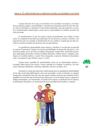 Curso nº 23: PREVENCIÓN DE LA VIOLENCIA CONTRA LAS MUJERES Y LAS NIÑAS




        A pesar del peso de lo que ya está hecho en la sociedad, las mujeres y los hom-
bres de distintos grupos, nacionalidades y orientaciones formamos parte de ella. Por ello,
no sólo nos limitamos a reproducir lo que hemos aprendido, sino que podemos ir crean-
do y transformando, dando lugar a cosas nuevas y participando en cambios sociales con
otras personas.

       Si transformamos lo que nos parece injusto (normalmente este trabajo se hace
mejor en compañía de personas que participan en este proceso), nosotras, nosotros y las
generaciones que nos sucedan se beneficiarán de esos cambios, al igual que nos han ser-
vido los caminos trazados por personas que nos precedieron.

        La igualdad de oportunidades entre mujeres y hombres es un derecho reconocido
en nuestra Constitución. Implica las mismas posibilidades de desarrollo educativo y cul-
tural para ambos sexos, de tener un trabajo remunerado, tiempo libre, desarrollar las pro-
pias capacidades personales, realizar el trabajo doméstico, obtener amor y cuidados y par-
ticipar en el ámbito político y social. Para conseguirla, es preciso eliminar la discrimina-
ción y los prejuicios que limitan a unos y a otras.

       Cuanta mayor igualdad de oportunidades exista en un determinado entorno o
sociedad, habrá mejor convivencia y mayor equidad en el trabajo, la política y las rela-
ciones humanas (familiares, amistosas, laborales, afectivo-sexuales, etc.).                    27
         Teniendo en cuenta que hasta hace relativamente poco la igualdad de oportunidades
no ha sido reconocida públicamente como una necesidad o como un derecho, se requiere
tiempo para conseguirla. Para ello, hay que superar muchas creencias que sustentan la desi-
gualdad, así como otro tipo de barreras que tienen que ver con la forma como se organiza el
trabajo remunerado y no remunerado, el reparto de la riqueza, la atribución de los salarios,
la distribución del poder y el reconocimiento de la autoridad entre hombres y mujeres.
 