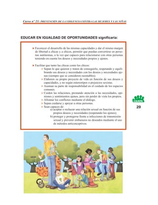 Curso nº 23: PREVENCIÓN DE LA VIOLENCIA CONTRA LAS MUJERES Y LAS NIÑAS




EDUCAR EN IGUALDAD DE OPORTUNIDADES significaría:

         Favorecer el desarrollo de las mismas capacidades y dar el mismo margen
         de libertad a chicas y a chicos, permitir que puedan convertirse en perso-
         nas autónomas, a la vez que capaces para relacionarse con otras personas
         teniendo en cuenta los deseos y necesidades propios y ajenos.

         Facilitar que tanto las chicas como los chicos:
                 Sepan lo que quieren y traten de conseguirlo, respetando y equili-
                 brando sus deseos y necesidades con los deseos y necesidades aje-
                 nas (siempre que se consideren razonables).
                 Elaboren su propio proyecto de vida en función de sus deseos y
                 capacidades, y no según estereotipos o prejuicios sexistas.
                 Asuman su parte de responsabilidad en el cuidado de los espacios
                 comunes.
                 Cuiden las relaciones, prestando atención a las necesidades, opi-
                 niones y sentimientos ajenos, pero sin perder de vista los propios.
                 Afrontar los conflictos mediante el diálogo.
                 Sepan cuidarse y apoyar a otras personas.
                 Sean capaces de:                                                      29
                      a) aceptar o rechazar una relación sexual en función de sus
                         propios deseos y necesidades (respetando los ajenos);
                      b) proteger y protegerse frente a infecciones de transmisión
                         sexual y prevenir embarazos no deseados mediante el uso
                         de métodos anticonceptivos.
 