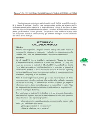 Curso nº 23: PREVENCIÓN DE LA VIOLENCIA CONTRA LAS MUJERES Y LAS NIÑAS




        La dinámica que presentamos a continuación puede facilitar un análisis colectivo
de la imagen de mujeres y hombres y de los estereotipos sexistas que aparecen en los
medios de comunicación. A partir de la proyección de un vídeo y de una lluvia de ideas
sobre los aspectos que se identifican con mujeres y hombres, se irán trabajando distintos
puntos que se analizan en este apartado. Conviene reflexionar también acerca de cómo
nos influyen los medios de comunicación y qué podemos hacer para facilitar una visión
más crítica de sus mensajes.


                               ACTIVIDAD Nº 4
                            ANALIZANDO ANUNCIOS
    Objetivo:
    Analizar cómo se presenta a mujeres, hombres, niñas y niños en los medios de
    comunicación, indagando en los aspectos y cualidades con los que aparecen rela-
    cionados ellos y ellas, así como en la forma como se relacionan entre sí.
    Desarrollo:
    Ver el vídeo/DVD (en su totalidad o parcialmente) "Decide tus juguetes
    ¡Compartir es divertido!" (Instituto de la Mujer) o los anuncios 1,2,3,4,5 y 6 del
    vídeo que acompaña al material de CEAPA (2003): Aprendiendo en familia.                 33
    Curso sobre prevención del conflicto familiar en el marco de la igualdad de
    oportunidades. También se puede utilizar otra selección de anuncios o grabar y
    proyectar aquellos que vemos interesantes para analizar la imagen que contienen
    de hombres y mujeres y de sus relaciones.
    Antes de iniciar su proyección, indicar que se va a prestar atención a la forma
    como se presenta a hombres, mujeres, niñas y niños, a las cualidades y aspectos
    con los que se asocian y a la manera en que actúan o los papeles que adoptan al
    relacionarse entre sí. Como material de apoyo, se puede utilizar el cuadro "algu-
    nas preguntas útiles para analizar un anuncio publicitario o un programa de TV"
    (incluido en esta guía didáctica).
    Tras ver el vídeo, se hará una lluvia de ideas, en la que la persona dinamizadora
    irá rellenando la siguiente tabla con las aportaciones de los y las participantes del
    taller, atendiendo a las siguientes preguntas:
           ¿Con qué aspectos y cualidades asocian los anuncios a las mujeres y a las
    niñas? ¿Y a los hombres y los niños?
           ¿Qué papeles adoptan en sus relaciones?
           ¿Cómo se relacionan con el otro sexo?
 