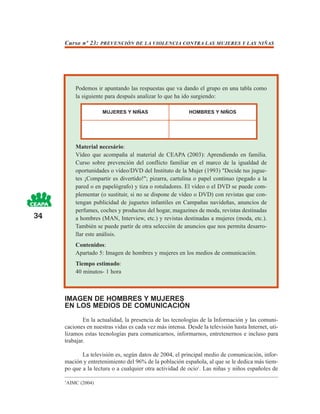 Curso nº 23: PREVENCIÓN DE LA VIOLENCIA CONTRA LAS MUJERES Y LAS NIÑAS




         Podemos ir apuntando las respuestas que va dando el grupo en una tabla como
         la siguiente para después analizar lo que ha ido surgiendo:

                     MUJERES Y NIÑAS                      HOMBRES Y NIÑOS




         Material necesário:
         Vídeo que acompaña al material de CEAPA (2003): Aprendiendo en familia.
         Curso sobre prevención del conflicto familiar en el marco de la igualdad de
         oportunidades o vídeo/DVD del Instituto de la Mujer (1993) "Decide tus jugue-
         tes ¡Compartir es divertido!"; pizarra, cartulina o papel continuo (pegado a la
         pared o en papelógrafo) y tiza o rotuladores. El vídeo o el DVD se puede com-
         plementar (o sustituir, si no se dispone de vídeo o DVD) con revistas que con-
         tengan publicidad de juguetes infantiles en Campañas navideñas, anuncios de
         perfumes, coches y productos del hogar, magazines de moda, revistas destinadas
34       a hombres (MAN, Interview, etc.) y revistas destinadas a mujeres (moda, etc.).
         También se puede partir de otra selección de anuncios que nos permita desarro-
         llar este análisis.
         Contenidos:
         Apartado 5: Imagen de hombres y mujeres en los medios de comunicación.
         Tiempo estimado:
         40 minutos- 1 hora



     IMAGEN DE HOMBRES Y MUJERES
     EN LOS MEDIOS DE COMUNICACIÓN
             En la actualidad, la presencia de las tecnologías de la Información y las comuni-
     caciones en nuestras vidas es cada vez más intensa. Desde la televisión hasta Internet, uti-
     lizamos estas tecnologías para comunicarnos, informarnos, entretenernos e incluso para
     trabajar.

            La televisión es, según datos de 2004, el principal medio de comunicación, infor-
     mación y entretenimiento del 96% de la población española, al que se le dedica más tiem-
     po que a la lectura o a cualquier otra actividad de ocio1. Las niñas y niños españoles de

     1
      AIMC (2004)
 