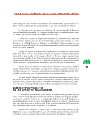 Curso nº 23: PREVENCIÓN DE LA VIOLENCIA CONTRA LAS MUJERES Y LAS NIÑAS




entre ocho y trece años pasan más de tres horas diarias frente a ella, especialmente, en la
franja horaria nocturna, que no es precisamente la que ofrece programación infantil.

       La televisión tiene, por tanto, una influencia relevante en las vidas de la mayor
parte de la población española. Por esta razón, muchos padres y madres desearían cono-
cer mejor a qué tipo de mensajes se exponen sus hijas e hijos.

        La televisión, además de proporcionar información y entretenimiento, transmite
ciertos valores, actitudes, modelos de comportamiento y concepciones de cómo es y cómo
debería ser la realidad. Quienes se dedican a la publicidad y a la propaganda son muy
conscientes de esta influencia, por lo que elaboran estrategias para fomentar determinadas
actitudes o vender productos.

         Aunque los medios de comunicación dependen de sus audiencias, tienen mucho
poder para influir en éstas, pues disponen de más información y tienen la capacidad de
transmitirla a gran escala. Son los equipos directivos de estos medios quienes tienen
mayor peso para decidir el tipo de programación, sus protagonistas, los mensajes que se
van a transmitir, la información que se va a aportar, qué aspectos se van a considerar prio-
ritarios, qué se va a presentar como secundario y qué informaciones se van a omitir.

       De este modo, los medios de comunicación (televisión, radio, prensa, Internet)          35
pueden reforzar ciertos estereotipos, concepciones y actitudes que están presentes en la
sociedad o en parte de la misma. Al mismo tiempo, tienen la capacidad de difundir deter-
minados mensajes para crear ciertas actitudes en torno a una cuestión.

       Así pues, aunque los medios de comunicación no nos determinan, sí nos influyen.
En función de nuestros recursos, nuestro acceso a otras fuentes de información y nuestra
capacidad crítica, seremos más o menos vulnerables ante determinados mensajes y tendre-
mos mayores o menores posibilidades para elaborar nuestra propia visión de la realidad.

ESTEREOTIPOS PRESENTES
EN LOS MEDIOS DE COMUNICACIÓN
        Si analizamos los contenidos de los medios de comunicación, podemos observar
cómo conviven estereotipos tradicionales de hombres y mujeres con imágenes que pare-
cen tener en cuenta los cambios que se están produciendo en la sociedad. Aunque en la
actualidad podemos observar mayor pluralidad de modelos de mujeres y hombres que
hace unos años, gran parte o la mayor parte de los programas dan una visión estereotipa-
da y limitada de ambos sexos y de su papel en la sociedad.

       A través de las imágenes, la forma en que la cámara enfoca a las personas, el tipo
de personajes que se presentan en los medios y los papeles que desempeñan, se está rela-
cionando a hombres, mujeres, niñas y niños con diferentes cualidades y aspectos.
 