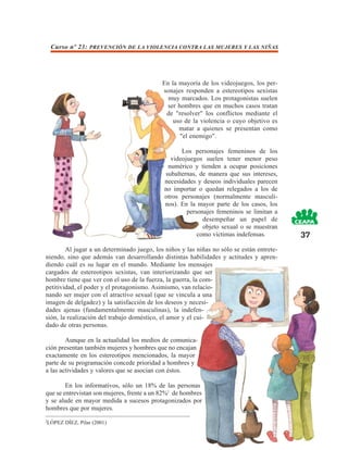 Curso nº 23: PREVENCIÓN DE LA VIOLENCIA CONTRA LAS MUJERES Y LAS NIÑAS




                                            En la mayoría de los videojuegos, los per-
                                            sonajes responden a estereotipos sexistas
                                              muy marcados. Los protagonistas suelen
                                             ser hombres que en muchos casos tratan
                                             de "resolver" los conflictos mediante el
                                                uso de la violencia o cuyo objetivo es
                                                  matar a quienes se presentan como
                                                  "el enemigo".

                                                   Los personajes femeninos de los
                                               videojuegos suelen tener menor peso
                                              numérico y tienden a ocupar posiciones
                                             subalternas, de manera que sus intereses,
                                             necesidades y deseos individuales parecen
                                             no importar o quedan relegados a los de
                                             otros personajes (normalmente masculi-
                                             nos). En la mayor parte de los casos, los
                                                     personajes femeninos se limitan a
                                                           desempeñar un papel de
                                                           objeto sexual o se muestran
                                                         como víctimas indefensas.         37
        Al jugar a un determinado juego, los niños y las niñas no sólo se están entrete-
niendo, sino que además van desarrollando distintas habilidades y actitudes y apren-
diendo cuál es su lugar en el mundo. Mediante los mensajes
cargados de estereotipos sexistas, van interiorizando que ser
hombre tiene que ver con el uso de la fuerza, la guerra, la com-
petitividad, el poder y el protagonismo. Asimismo, van relacio-
nando ser mujer con el atractivo sexual (que se vincula a una
imagen de delgadez) y la satisfacción de los deseos y necesi-
dades ajenas (fundamentalmente masculinas), la indefen-
sión, la realización del trabajo doméstico, el amor y el cui-
dado de otras personas.

        Aunque en la actualidad los medios de comunica-
ción presentan también mujeres y hombres que no encajan
exactamente en los estereotipos mencionados, la mayor
parte de su programación concede prioridad a hombres y
a las actividades y valores que se asocian con éstos.

        En los informativos, sólo un 18% de las personas
que se entrevistan son mujeres, frente a un 82%2 de hombres
y se alude en mayor medida a sucesos protagonizados por
hombres que por mujeres.
2
    LÓPEZ DÍEZ, Pilar (2001)
 