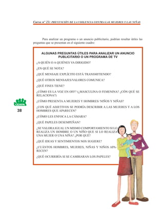 Curso nº 23: PREVENCIÓN DE LA VIOLENCIA CONTRA LAS MUJERES Y LAS NIÑAS




            Para analizar un programa o un anuncio publicitario, podrían resultar útiles las
     preguntas que se presentan en el siguiente cuadro:


           ALGUNAS PREGUNTAS ÚTILES PARA ANALIZAR UN ANUNCIO
                   PUBLICITARIO O UN PROGRAMA DE TV
       ¿A QUIÉN O A QUIÉNES VA DIRIGIDO?
       ¿EN QUÉ SE NOTA?
       ¿QUÉ MENSAJE EXPLÍCITO ESTÁ TRANSMITIENDO?
       ¿QUÉ OTROS MENSAJES/VALORES COMUNICA?
       ¿QUÉ FINES TIENE?
       ¿CÓMO ES LA VOZ EN OFF? (¿MASCULINA O FEMENINA? ¿CÓN QUÉ SE
       RELACIONA?)
       ¿CÓMO PRESENTA A MUJERES Y HOMBRES/ NIÑOS Y NIÑAS?
       ¿CON QUÉ ADJETIVOS SE PODRÍA DESCRIBIR A LAS MUJERES Y A LOS
38     HOMBRES QUE APARECEN?
       ¿CÓMO LES ENFOCA LA CÁMARA?
       ¿QUÉ PAPELES DESEMPEÑAN?
       ¿SE VALORA IGUAL UN MISMO COMPORTAMIENTO SI LO
       REALIZA UN HOMBRE O UN NIÑO QUE SI LO REALIZA
       UNA MUJER O UNA NIÑA? ¿POR QUÉ?
       ¿QUÉ IDEAS Y SENTIMIENTOS NOS SUGIERE?
       ¿CUÁNTOS HOMBRES, MUJERES, NIÑAS Y NIÑOS APA-
       RECEN?
       ¿QUÉ OCURRIRÍA SI SE CAMBIARAN LOS PAPELES?
 