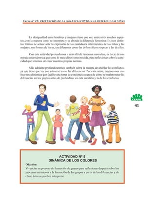 Curso nº 23: PREVENCIÓN DE LA VIOLENCIA CONTRA LAS MUJERES Y LAS NIÑAS




        La desigualdad entre hombres y mujeres tiene que ver, entre otros muchos aspec-
tos, con la manera como se interpreta y se aborda la diferencia femenina. Existen distin-
tas formas de actuar ante la expresión de las cualidades diferenciales de las niñas y las
mujeres, sus formas de hacer, tan diferentes como las de los chicos respecto a las de ellas.

       Con esta actividad pretendemos ir más allá de la norma masculina, es decir, de una
mirada androcéntrica que toma lo masculino como medida, para reflexionar sobre la capa-
cidad que tenemos de crear nuestras propias normas.

        Más adelante profundizaremos también sobre la manera de abordar los conflictos,
ya que tiene que ver con cómo se tratan las diferencias. Por esta razón, proponemos rea-
lizar una dinámica que facilite una toma de conciencia acerca de cómo se suelen tratar las
diferencias en los grupos antes de profundizar en esta cuestión y la de los conflictos.




                                                                                               41




                             ACTIVIDAD Nº 5
                        DINÁMICA DE LOS COLORES
    Objetivo:
    Vivenciar un proceso de formación de grupos para reflexionar después sobre los
    procesos intrínsecos a la formación de los grupos a partir de las diferencias y de
    cómo éstas se pueden interpretar.
 