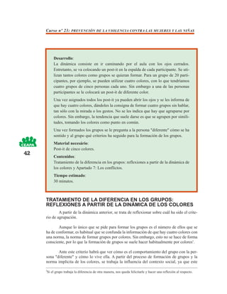 Curso nº 23: PREVENCIÓN DE LA VIOLENCIA CONTRA LAS MUJERES Y LAS NIÑAS




          Desarrollo:
          La dinámica consiste en ir caminando por el aula con los ojos cerrados.
          Entretanto, se va colocando un post-it en la espalda de cada participante. Se uti-
          lizan tantos colores como grupos se quieran formar. Para un grupo de 20 parti-
          cipantes, por ejemplo, se pueden utilizar cuatro colores, con lo que tendríamos
          cuatro grupos de cinco personas cada uno. Sin embargo a una de las personas
          participantes se le colocará un post-it de diferente color.
          Una vez asignados todos los post-it ya pueden abrir los ojos y se les informa de
          que hay cuatro colores, dándoles la consigna de formar cuatro grupos sin hablar,
          tan sólo con la mirada o los gestos. No se les indica que hay que agruparse por
          colores. Sin embargo, la tendencia que suele darse es que se agrupen por simili-
          tudes, tomando los colores como punto en común.
          Una vez formados los grupos se le pregunta a la persona "diferente" cómo se ha
          sentido y al grupo qué criterios ha seguido para la formación de los grupos.
          Material necesário:
          Post-it de cinco colores.
42
          Contenidos:
          Tratamiento de la diferencia en los grupos: reflexiones a partir de la dinámica de
          los colores y Apartado 7: Los conflictos.
          Tiempo estimado:
          30 minutos.



     TRATAMIENTO DE LA DIFERENCIA EN LOS GRUPOS:
     REFLEXIONES A PARTIR DE LA DINÁMICA DE LOS COLORES
             A partir de la dinámica anterior, se trata de reflexionar sobre cuál ha sido el crite-
     rio de agrupación.

            Aunque lo único que se pide para formar los grupos es el número de ellos que se
     ha de conformar, es habitual que se confunda la información de que hay cuatro colores con
     una norma, la norma de formar grupos por colores. Sin embargo, esto no se hace de forma
     consciente, por lo que la formación de grupos se suele hacer habitualmente por colores3.

            Ante este criterio habrá que ver cómo es el comportamiento del grupo con la per-
     sona "diferente" y cómo lo vive ella. A partir del proceso de formación de grupos y la
     norma implícita de los colores, se trabaja la influencia del contexto social, ya que este

     3
      Si el grupo trabaja la diferencia de otra manera, nos queda felicitarle y hacer una reflexión al respecto.
 