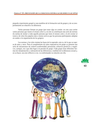 Curso nº 23: PREVENCIÓN DE LA VIOLENCIA CONTRA LAS MUJERES Y LAS NIÑAS




pequeño experimento grupal es una metáfora de la formación real de grupos y de su com-
portamiento en relación a la diferencia.

        Varias personas forman un grupo (por tener algo en común -en este caso serían
varias personas que tienen el mismo color-) y en éste se constituyen una serie de normas
(la norma de incluir a toda aquella persona que tiene el mismo color y la de excluir al
resto) y de roles (los papeles más o menos activos que las personas participantes adoptan
en cuanto a la organización de los grupos).

        Las normas y los roles sientan las bases de lo esperado, esto es, de lo que se espe-
ra de unas y otros. Para el cumplimiento de estas expectativas de grupo se generan una
serie de mecanismos de control (conformidad, persuasión, refuerzos positivos y negati-
vos, castigos, etc.) que dan lugar a la presión de grupo. Cada grupo tiene diferentes for-
mas de interpretación y valoración de las diferencias y también de la diferencia sexual y,
en su hacer, sea este reflexivo o no, va conformando su relación con ella.




                                                                                               43
 