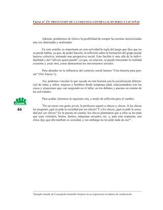 Curso nº 23: PREVENCIÓN DE LA VIOLENCIA CONTRA LAS MUJERES Y LAS NIÑAS




            Además, pondremos de relieve la posibilidad de romper las normas interiorizadas
     una vez detectadas y analizadas.

             En este sentido, es importante en esta actividad la regla del juego que dice que no
     se puede hablar, ya que, de poder hacerlo, la reflexión sobre la formación del grupo puede
     hacerse colectiva, tomando una perspectiva social. Esto facilita ir más allá de la indivi-
     dualidad y del "sálvese quien pueda", ya que, en relación, se puede trascender la realidad
     existente y crear otra, como demuestran los movimientos sociales.

            Para ahondar en la influencia del contexto social leemos "Una historia para pen-
     sar" (Ver Anexo 1).

             Así, podemos vincular lo que sucede en esta historia con la socialización diferen-
     cial de niñas y niños, mujeres y hombres desde temprana edad, relacionándolo con los
     casos y situaciones que van surgiendo en el taller, en los debates y puestas en común de
     las actividades.

             Para acabar, leeremos la siguiente cita, a modo de reflexión para el cambio:

             "En un curso con gente joven, la profesora separó a chicos y chicas. A las chicas
44   les preguntó ¿qué os pide la sociedad por ser chicas? Y a los chicos ¿qué os pide la socie-
     dad por ser chicos? En la puesta en común, los chicos plantearon que a ellos se les pide
     que sean violentos, brutos, fuertes, máquinas sexuales, etc. y, ante esta respuesta, una
     chica dijo que ella también es sociedad, y sin embargo no les pide nada de eso"4.




     4
      Ejemplo tomado de Concepción Jaramillo Guijarro en su experiencia en talleres de coeducación.
 