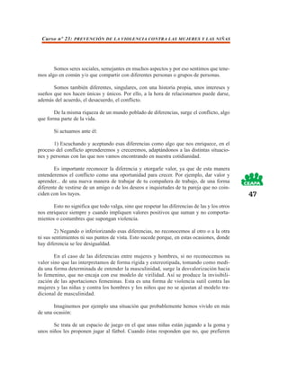 Curso nº 23: PREVENCIÓN DE LA VIOLENCIA CONTRA LAS MUJERES Y LAS NIÑAS




       Somos seres sociales, semejantes en muchos aspectos y por eso sentimos que tene-
mos algo en común y/o que compartir con diferentes personas o grupos de personas.

       Somos también diferentes, singulares, con una historia propia, unos intereses y
sueños que nos hacen únicas y únicos. Por ello, a la hora de relacionarnos puede darse,
además del acuerdo, el desacuerdo, el conflicto.

       De la misma riqueza de un mundo poblado de diferencias, surge el conflicto, algo
que forma parte de la vida.

       Si actuamos ante él:

       1) Escuchando y aceptando esas diferencias como algo que nos enriquece, en el
proceso del conflicto aprenderemos y creceremos, adaptándonos a las distintas situacio-
nes y personas con las que nos vamos encontrando en nuestra cotidianidad.

        Es importante reconocer la diferencia y otorgarle valor, ya que de esta manera
entenderemos el conflicto como una oportunidad para crecer. Por ejemplo, dar valor y
aprender... de una nueva manera de trabajar de tu compañera de trabajo, de una forma
diferente de vestirse de un amigo o de los deseos e inquietudes de tu pareja que no coin-
ciden con los tuyos.                                                                            47
       Esto no significa que todo valga, sino que respetar las diferencias de las y los otros
nos enriquece siempre y cuando impliquen valores positivos que suman y no comporta-
mientos o costumbres que supongan violencia.

        2) Negando o inferiorizando esas diferencias, no reconocemos al otro o a la otra
ni sus sentimientos ni sus puntos de vista. Esto sucede porque, en estas ocasiones, donde
hay diferencia se lee desigualdad.

        En el caso de las diferencias entre mujeres y hombres, si no reconocemos su
valor sino que las interpretamos de forma rígida y estereotipada, tomando como medi-
da una forma determinada de entender la masculinidad, surge la desvalorización hacia
lo femenino, que no encaja con ese modelo de virilidad. Así se produce la invisibili-
zación de las aportaciones femeninas. Esta es una forma de violencia sutil contra las
mujeres y las niñas y contra los hombres y los niños que no se ajustan al modelo tra-
dicional de masculinidad.

       Imaginemos por ejemplo una situación que probablemente hemos vivido en más
de una ocasión:

       Se trata de un espacio de juego en el que unas niñas están jugando a la goma y
unos niños les proponen jugar al fútbol. Cuando éstas responden que no, que prefieren
 