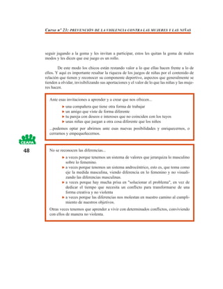 Curso nº 23: PREVENCIÓN DE LA VIOLENCIA CONTRA LAS MUJERES Y LAS NIÑAS




     seguir jugando a la goma y les invitan a participar, estos les quitan la goma de malos
     modos y les dicen que ese juego es un rollo.

             De este modo los chicos están restando valor a lo que ellas hacen frente a lo de
     ellos. Y aquí es importante resaltar la riqueza de los juegos de niñas por el contenido de
     relación que tienen y reconocer su componente deportivo, aspectos que generalmente se
     tienden a olvidar, invisibilizando sus aportaciones y el valor de lo que las niñas y las muje-
     res hacen.

       Ante esas invitaciones a aprender y a crear que nos ofrecen...
                  una compañera que tiene otra forma de trabajar
                  un amigo que viste de forma diferente
                  tu pareja con deseos e intereses que no coinciden con los tuyos
                  unas niñas que juegan a otra cosa diferente que los niños
       ...podemos optar por abrirnos ante esas nuevas posibilidades y enriquecernos, o
       cerrarnos y empequeñecernos.



48     No se reconocen las diferencias...
                 a veces porque tenemos un sistema de valores que jerarquiza lo masculino
                 sobre lo femenino.
                 a veces porque tenemos un sistema androcéntrico, esto es, que toma como
                 eje la medida masculina, viendo diferencia en lo femenino y no visuali-
                 zando las diferencias masculinas.
                 a veces porque hay mucha prisa en "solucionar el problema", en vez de
                 dedicar el tiempo que necesita un conflicto para transformarse de una
                 forma creativa y no violenta
                 a veces porque las diferencias nos molestan en nuestro camino al cumpli-
                 miento de nuestros objetivos.
       Otras veces tenemos que aprender a vivir con determinados conflictos, conviviendo
       con ellos de manera no violenta.
 
