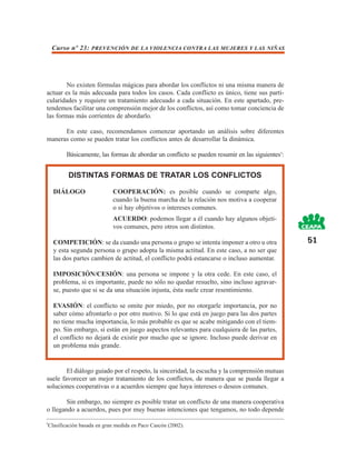 Curso nº 23: PREVENCIÓN DE LA VIOLENCIA CONTRA LAS MUJERES Y LAS NIÑAS




        No existen fórmulas mágicas para abordar los conflictos ni una misma manera de
actuar es la más adecuada para todos los casos. Cada conflicto es único, tiene sus parti-
cularidades y requiere un tratamiento adecuado a cada situación. En este apartado, pre-
tendemos facilitar una comprensión mejor de los conflictos, así como tomar conciencia de
las formas más corrientes de abordarlo.

      En este caso, recomendamos comenzar aportando un análisis sobre diferentes
maneras como se pueden tratar los conflictos antes de desarrollar la dinámica.

           Básicamente, las formas de abordar un conflicto se pueden resumir en las siguientes5:


            DISTINTAS FORMAS DE TRATAR LOS CONFLICTOS

      DIÁLOGO                  COOPERACIÓN: es posible cuando se comparte algo,
                               cuando la buena marcha de la relación nos motiva a cooperar
                               o si hay objetivos o intereses comunes.
                               ACUERDO: podemos llegar a él cuando hay algunos objeti-
                               vos comunes, pero otros son distintos.

      COMPETICIÓN: se da cuando una persona o grupo se intenta imponer a otro u otra               51
      y esta segunda persona o grupo adopta la misma actitud. En este caso, a no ser que
      las dos partes cambien de actitud, el conflicto podrá estancarse o incluso aumentar.

      IMPOSICIÓN/CESIÓN: una persona se impone y la otra cede. En este caso, el
      problema, si es importante, puede no sólo no quedar resuelto, sino incluso agravar-
      se, puesto que si se da una situación injusta, ésta suele crear resentimiento.

      EVASIÓN: el conflicto se omite por miedo, por no otorgarle importancia, por no
      saber cómo afrontarlo o por otro motivo. Si lo que está en juego para las dos partes
      no tiene mucha importancia, lo más probable es que se acabe mitigando con el tiem-
      po. Sin embargo, si están en juego aspectos relevantes para cualquiera de las partes,
      el conflicto no dejará de existir por mucho que se ignore. Incluso puede derivar en
      un problema más grande.


        El diálogo guiado por el respeto, la sinceridad, la escucha y la comprensión mutuas
suele favorecer un mejor tratamiento de los conflictos, de manera que se pueda llegar a
soluciones cooperativas o a acuerdos siempre que haya intereses o deseos comunes.

        Sin embargo, no siempre es posible tratar un conflicto de una manera cooperativa
o llegando a acuerdos, pues por muy buenas intenciones que tengamos, no todo depende

5
    Clasificación basada en gran medida en Paco Cascón (2002).
 