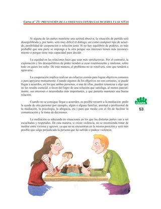 Curso nº 23: PREVENCIÓN DE LA VIOLENCIA CONTRA LAS MUJERES Y LAS NIÑAS




       Si alguna de las partes mantiene una actitud abusiva, la situación de partida será
desequilibrada y, por tanto, será muy difícil el diálogo, así como cualquier tipo de acuer-
do, posibilidad de cooperación o solución justa. Si no hay equilibrio de poderes, es más
probable que una parte se imponga a la otra porque sus intereses tienen más reconoci-
miento o porque tiene más capacidad para decidir.

       La equidad en las relaciones hace que sean más satisfactorias. Por el contrario, la
explotación y los desequilibrios de poder tienden a crear resentimiento y malestar, sobre
todo en quien los sufre. De esta manera, el problema no se resolverá, sino que tenderá a
agravarse.

        La cooperación implica realizar un esfuerzo común para lograr objetivos comunes
o para apoyarse mutuamente. Cuando algunos de los objetivos no son comunes, se puede
llegar a acuerdos, en los que ambas personas, o una de ellas, pueden renunciar a algo que
no les resulte esencial, a favor del logro de una solución que satisfaga, al menos parcial-
mente, sus intereses o necesidades más importantes, y que permita mantener una buena
relación.

       Cuando no se consigue llegar a acuerdos, es posible recurrir a la mediación: pedir
la ayuda de otra persona (por ejemplo, algún o alguna familiar, amistad o profesional de
la mediación, la psicología, la abogacía, etc.) para que medie con el fin de facilitar la     53
comunicación y la toma de decisiones.

       La mediación es adecuada en situaciones en los que las distintas partes van a ser
escuchadas y respetadas. De esta manera, si existe violencia, no se recomienda tratar de
mediar entre víctima y agresor, ya que no se encuentran en la misma posición y será más
posible que salga perjudicada la persona que ha sufrido o padece violencia.
 