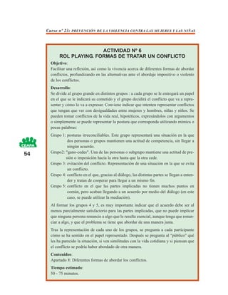 Curso nº 23: PREVENCIÓN DE LA VIOLENCIA CONTRA LAS MUJERES Y LAS NIÑAS



                           ACTIVIDAD Nº 6
            ROL PLAYING. FORMAS DE TRATAR UN CONFLICTO
       Objetivo:
       Facilitar una reflexión, así como la vivencia acerca de diferentes formas de abordar
       conflictos, profundizando en las alternativas ante el abordaje impositivo o violento
       de los conflictos.
       Desarrollo:
       Se divide al grupo grande en distintos grupos : a cada grupo se le entregará un papel
       en el que se le indicará su cometido y el grupo decidirá el conflicto que va a repre-
       sentar y cómo lo va a expresar. Conviene indicar que intenten representar conflictos
       que tengan que ver con desigualdades entre mujeres y hombres, niñas y niños. Se
       pueden tomar conflictos de la vida real, hipotéticos, expresándolos con argumentos
       o simplemente se puede representar la postura que corresponda utilizando mímica o
       pocas palabras:
       Grupo 1: posturas irreconciliables. Este grupo representará una situación en la que
                dos personas o grupos mantienen una actitud de competencia, sin llegar a
                ningún acuerdo.
54     Grupo2: "gano-cedes". Una de las personas o subgrupo mantiene una actitud de pre-
               sión o imposición hacia la otra hasta que la otra cede.
       Grupo 3: evitación del conflicto. Representación de una situación en la que se evita
                un conflicto.
       Grupo 4: conflicto en el que, gracias al diálogo, las distintas partes se llegan a enten-
                der y tratan de cooperar para llegar a un mismo fin.
       Grupo 5: conflicto en el que las partes implicadas no tienen muchos puntos en
                común, pero acaban llegando a un acuerdo por medio del diálogo (en este
                caso, se puede utilizar la mediación).
       Al formar los grupos 4 y 5, es muy importante indicar que el acuerdo debe ser al
       menos parcialmente satisfactorio para las partes implicadas, que no puede implicar
       que ninguna persona renuncie a algo que le resulta esencial, aunque tenga que renun-
       ciar a algo, y que el problema se tiene que abordar de una manera justa.
       Tras la representación de cada uno de los grupos, se pregunta a cada participante
       cómo se ha sentido en el papel representado. Después se pregunta al "público" qué
       les ha parecido la situación, si ven similitudes con la vida cotidiana y si piensan que
       el conflicto se podría haber abordado de otra manera.
       Contenidos:
       Apartado 8: Diferentes formas de abordar los conflictos.
       Tiempo estimado:
       50 - 75 minutos.
 