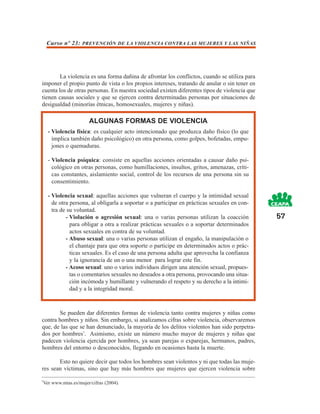 Curso nº 23: PREVENCIÓN DE LA VIOLENCIA CONTRA LAS MUJERES Y LAS NIÑAS




        La violencia es una forma dañina de afrontar los conflictos, cuando se utiliza para
imponer el propio punto de vista o los propios intereses, tratando de anular o sin tener en
cuenta los de otras personas. En nuestra sociedad existen diferentes tipos de violencia que
tienen causas sociales y que se ejercen contra determinadas personas por situaciones de
desigualdad (minorías étnicas, homosexuales, mujeres y niñas).

                      ALGUNAS FORMAS DE VIOLENCIA
    - Violencia física: es cualquier acto intencionado que produzca daño físico (lo que
      implica también daño psicológico) en otra persona, como golpes, bofetadas, empu-
      jones o quemaduras.

    - Violencia psíquica: consiste en aquellas acciones orientadas a causar daño psi-
      cológico en otras personas, como humillaciones, insultos, gritos, amenazas, críti-
      cas constantes, aislamiento social, control de los recursos de una persona sin su
      consentimiento.

    - Violencia sexual: aquellas acciones que vulneran el cuerpo y la intimidad sexual
      de otra persona, al obligarla a soportar o a participar en prácticas sexuales en con-
      tra de su voluntad.
            - Violación o agresión sexual: una o varias personas utilizan la coacción         57
              para obligar a otra a realizar prácticas sexuales o a soportar determinados
              actos sexuales en contra de su voluntad.
            - Abuso sexual: una o varias personas utilizan el engaño, la manipulación o
              el chantaje para que otra soporte o participe en determinados actos o prác-
              ticas sexuales. Es el caso de una persona adulta que aprovecha la confianza
              y la ignorancia de un o una menor para lograr este fin.
            - Acoso sexual: uno o varios individuos dirigen una atención sexual, propues-
              tas o comentarios sexuales no deseados a otra persona, provocando una situa-
              ción incómoda y humillante y vulnerando el respeto y su derecho a la intimi-
              dad y a la integridad moral.



       Se pueden dar diferentes formas de violencia tanto contra mujeres y niñas como
contra hombres y niños. Sin embargo, si analizamos cifras sobre violencia, observaremos
que, de las que se han denunciado, la mayoría de los delitos violentos han sido perpetra-
dos por hombres7. Asimismo, existe un número mucho mayor de mujeres y niñas que
padecen violencia ejercida por hombres, ya sean parejas o exparejas, hermanos, padres,
hombres del entorno o desconocidos, llegando en ocasiones hasta la muerte.

       Esto no quiere decir que todos los hombres sean violentos y ni que todas las muje-
res sean víctimas, sino que hay más hombres que mujeres que ejercen violencia sobre

7
 Ver www.mtas.es/mujer/cifras (2004).
 