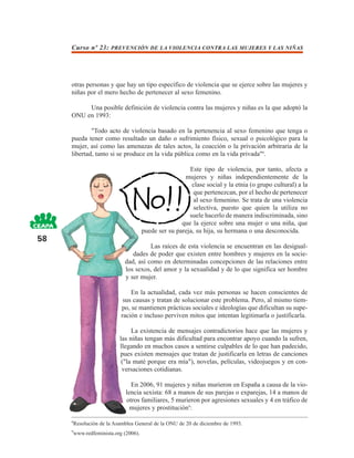 Curso nº 23: PREVENCIÓN DE LA VIOLENCIA CONTRA LAS MUJERES Y LAS NIÑAS




     otras personas y que hay un tipo específico de violencia que se ejerce sobre las mujeres y
     niñas por el mero hecho de pertenecer al sexo femenino.

          Una posible definición de violencia contra las mujeres y niñas es la que adoptó la
     ONU en 1993:

             "Todo acto de violencia basado en la pertenencia al sexo femenino que tenga o
     pueda tener como resultado un daño o sufrimiento físico, sexual o psicológico para la
     mujer, así como las amenazas de tales actos, la coacción o la privación arbitraria de la
     libertad, tanto si se produce en la vida pública como en la vida privada"8.

                                                       Este tipo de violencia, por tanto, afecta a
                                                     mujeres y niñas independientemente de la
                                                        clase social y la etnia (o grupo cultural) a la
                                                         que pertenezcan, por el hecho de pertenecer
                                                         al sexo femenino. Se trata de una violencia
                                                         selectiva, puesto que quien la utiliza no
                                                       suele hacerlo de manera indiscriminada, sino
                                                    que la ejerce sobre una mujer o una niña, que
                                     puede ser su pareja, su hija, su hermana o una desconocida.
58
                                     Las raíces de esta violencia se encuentran en las desigual-
                              dades de poder que existen entre hombres y mujeres en la socie-
                           dad, así como en determinadas concepciones de las relaciones entre
                           los sexos, del amor y la sexualidad y de lo que significa ser hombre
                           y ser mujer.

                              En la actualidad, cada vez más personas se hacen conscientes de
                           sus causas y tratan de solucionar este problema. Pero, al mismo tiem-
                          po, se mantienen prácticas sociales e ideologías que dificultan su supe-
                          ración e incluso perviven mitos que intentan legitimarla o justificarla.

                              La existencia de mensajes contradictorios hace que las mujeres y
                         las niñas tengan más dificultad para encontrar apoyo cuando la sufren,
                         llegando en muchos casos a sentirse culpables de lo que han padecido,
                         pues existen mensajes que tratan de justificarla en letras de canciones
                          ("la maté porque era mía"), novelas, películas, videojuegos y en con-
                          versaciones cotidianas.

                              En 2006, 91 mujeres y niñas murieron en España a causa de la vio-
                            lencia sexista: 68 a manos de sus parejas o exparejas, 14 a manos de
                            otros familiares, 5 murieron por agresiones sexuales y 4 en tráfico de
                              mujeres y prostitución9:

     8
      Resolución de la Asamblea General de la ONU de 20 de diciembre de 1993.
     9
      www.redfeminista.org (2006).
 