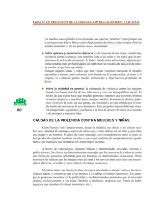 Curso nº 23: PREVENCIÓN DE LA VIOLENCIA CONTRA LAS MUJERES Y LAS NIÑAS




              En muchos casos pierden a las personas que querían "amarrar", bien porque esa
              o esas personas huyen física o psicológicamente de ellos, o bien porque ellos las
              acaben anulando o, en los peores casos, asesinando.

              Sobre quienes presencian la violencia: en la mayoría de los casos, cuando hay
              violencia contra la pareja, ésta también daña a las niñas y los niños que la pre-
              sencian o la sufren directamente. Al haber vivido estas situaciones, algunas per-
              sonas tendrán más probabilidades de establecer un modelo de relación de pare-
              ja similar al que han aprendido.
              Aunque algunas niñas y niños que han vivido violencia rechazan el modelo
              aprendido y toman como referente otro basado en la cooperación, el amor y el
              respeto, la violencia genera mucho sufrimiento y deja huellas profundas de
              dolor.

               Sobre la sociedad en general: la existencia de violencia contra las mujeres
               impide las buena marcha de las relaciones y crea un desequilibrio social. El
               hecho de que exista hace que muchas personas sepamos que nosotras mismas
               si somos mujeres, o nuestras hijas, amigas, madres, hermanas o primas, pode-
               mos vivirla en la calle, en una pareja, en el trabajo o en otro ámbito por el sim-
               ple hecho de pertenecer al sexo femenino. Esto perjudica nuestra libertad, nues-
60             tra tranquilidad, seguridad y confianza a la hora de desenvolvernos en el mundo
               o de proteger a nuestras hijas.

     CAUSAS DE LA VIOLENCIA CONTRA MUJERES Y NIÑAS

             Como hemos visto anteriormente, desde la infancia, las chicas y los chicos reci-
     ben una variedad de mensajes acerca de cómo son y cómo deben ser un niño y una niña,
     una mujer y un hombre. Muchos de estos mensajes son contradictorios entre sí, pues se
     han producido muchos cambios sociales y conviven modelos de comportamiento iguali-
     tarios con mensajes que refuerzan los estereotipos sexistas.

            A través de videojuegos, juguetes bélicos y determinadas películas, revistas y
     publicaciones, los chicos reciben numerosos mensajes que les muestran la violencia como
     una forma de actuación apropiada para los hombres en determinadas situaciones. Otros
     mensajes les indican que las mujeres han de estar a su servicio para satisfacer sus necesi-
     dades afectivas, sexuales y para realizar el trabajo doméstico.

             Mientras tanto, las chicas reciben mensajes orientados a atender antes a las nece-
     sidades ajenas y colectivas que a las propias y a realizar el trabajo doméstico. Un ejem-
     plo lo podemos encontrar en la publicidad y en determinados productos que el mercado
     destina exclusivamente a las niñas (Barbies o similares, muñecos con forma de bebé,
     juguetes que simulan el trabajo doméstico, etc.).
 