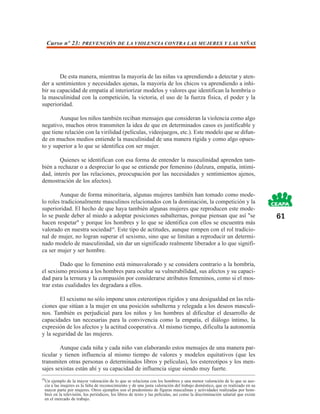 Curso nº 23: PREVENCIÓN DE LA VIOLENCIA CONTRA LAS MUJERES Y LAS NIÑAS




        De esta manera, mientras la mayoría de las niñas va aprendiendo a detectar y aten-
der a sentimientos y necesidades ajenas, la mayoría de los chicos va aprendiendo a inhi-
bir su capacidad de empatía al interiorizar modelos y valores que identifican la hombría o
la masculinidad con la competición, la victoria, el uso de la fuerza física, el poder y la
superioridad.

        Aunque los niños también reciban mensajes que consideran la violencia como algo
negativo, muchos otros transmiten la idea de que en determinados casos es justificable y
que tiene relación con la virilidad (películas, videojuegos, etc.). Este modelo que se difun-
de en muchos medios entiende la masculinidad de una manera rígida y como algo opues-
to y superior a lo que se identifica con ser mujer.

        Quienes se identifican con esa forma de entender la masculinidad aprenden tam-
bién a rechazar o a despreciar lo que se entiende por femenino (dulzura, empatía, intimi-
dad, interés por las relaciones, preocupación por las necesidades y sentimientos ajenos,
demostración de los afectos).

        Aunque de forma minoritaria, algunas mujeres también han tomado como mode-
lo roles tradicionalmente masculinos relacionados con la dominación, la competición y la
superioridad. El hecho de que haya también algunas mujeres que reproducen este mode-
lo se puede deber al miedo a adoptar posiciones subalternas, porque piensan que así "se                                           61
hacen respetar" y porque los hombres y lo que se identifica con ellos se encuentra más
valorado en nuestra sociedad10. Este tipo de actitudes, aunque rompen con el rol tradicio-
nal de mujer, no logran superar el sexismo, sino que se limitan a reproducir un determi-
nado modelo de masculinidad, sin dar un significado realmente liberador a lo que signifi-
ca ser mujer y ser hombre.

         Dado que lo femenino está minusvalorado y se considera contrario a la hombría,
el sexismo presiona a los hombres para ocultar su vulnerabilidad, sus afectos y su capaci-
dad para la ternura y la compasión por considerarse atributos femeninos, como si el mos-
trar estas cualidades les degradara a ellos.

        El sexismo no sólo impone unos estereotipos rígidos y una desigualdad en las rela-
ciones que sitúan a la mujer en una posición subalterna y relegada a los deseos masculi-
nos. También es perjudicial para los niños y los hombres al dificultar el desarrollo de
capacidades tan necesarias para la convivencia como la empatía, el diálogo íntimo, la
expresión de los afectos y la actitud cooperativa. Al mismo tiempo, dificulta la autonomía
y la seguridad de las mujeres.

        Aunque cada niña y cada niño van elaborando estos mensajes de una manera par-
ticular y tienen influencia al mismo tiempo de valores y modelos equitativos (que les
transmiten otras personas o determinados libros y películas), los estereotipos y los men-
sajes sexistas están ahí y su capacidad de influencia sigue siendo muy fuerte.
10
     Un ejemplo de la mayor valoración de lo que se relaciona con los hombres y una menor valoración de lo que se aso-
     cia a las mujeres es la falta de reconocimiento y de una justa valoración del trabajo doméstico, que es realizado en su
     mayor parte por mujeres. Otros ejemplos son el predominio de figuras masculinas y actividades realizadas por hom-
     bres en la televisión, los periódicos, los libros de texto y las películas, así como la discriminación salarial que existe
     en el mercado de trabajo.
 