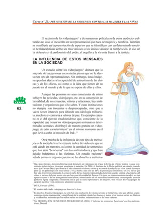 Curso nº 23: PREVENCIÓN DE LA VIOLENCIA CONTRA LAS MUJERES Y LAS NIÑAS




             El sexismo de los videojuegos11 y de numerosas películas o de otros productos cul-
     turales no sólo se encuentra en la representación que hace de mujeres y hombres. También
     se manifiesta en la presentación de aspectos que se identifican con un determinado mode-
     lo de masculinidad como los más valiosos o los únicos válidos: la competición, el uso de
     la violencia y el predominio del poder, el orgullo y la victoria frente a la justicia.

     LA INFLUENCIA DE ESTOS MENSAJES
     EN LA SOCIEDAD

              Un estudio sobre los videojuegos12 destaca que la
     mayoría de las personas encuestadas piensa que no le afec-
     ta este tipo de representaciones. Sin embargo, estas imáge-
     nes pueden afectar a la capacidad de autoestima de las chi-
     cas y de los chicos, así como a la idea que tienen de su
     puesto en el mundo y de lo que se espera de ellas y ellos.

              Aunque las personas no sean conscientes de cómo
     influyen las películas, videojuegos, etc. en su concepción de
     la realidad, de sus creencias, valores y relaciones, hay insti-
     tuciones y organismos que sí lo saben. Y estas instituciones
62   no siempre son inocentes o despreocupadas, sino que a
     veces tienen intereses para difundir una ideología militaris-
     ta, machista y contraria a valores de paz. Un ejemplo cerca-
     no es el del ejército estadounidense que, consciente de la
     capacidad que tienen los videojuegos para entrenar en deter-
     minadas actitudes, distribuyó de manera gratuita un video-
     juego de estas características13 en el mismo momento en el
     que llevó a cabo la invasión de Irak .14

             Otra prueba de la influencia de este tipo de mensa-
     jes en la sociedad es el creciente índice de violencia que se
     está dando en menores, así como la cantidad de sentencias
     que han sido "benévolas" con los maltratadores y que han
     dejado indefensas a las víctimas. Un estudio reciente15
     señala cómo en algunos juicios se ha absuelto a maltrata-
     11
      Hace poco tiempo, Amnistía Internacional denunció un videojuego en el que la forma de obtener puntos y ganar con-
      sistía en robar coches, perseguir prostitutas y matarlas. En 2004, el Instituto de la Mujer publicó un estudio (coordi-
      nado por Enrique Díez) que destaca el alto contenido violento, racista y sexista de la mayoría de ellos, donde la mayor
      parte de los personajes son masculinos (77%), frente a tan sólo un 16% de personajes femeninos y un 7% en los que
      hay una proporción semejante. La mayor parte de las mujeres representadas tienen un cuerpo similar a las figuras del
      cómic o incluso del cine porno, sin que haya una diversidad de figuras. En otros, su comportamiento tiende a ser tan
      agresivo como el de los protagonistas masculinos, mimetizando un rol masculino también muy estereotipado, pero sin
      perder la figura exagerada y seductora con la que se suele representar a las mujeres. Son escasos los videojuegos de
      carácter pacífico y sin contenidos altamente sexistas.
     12
          DÍEZ, Enrique (2004).
     13
          El nombre del citado videojuego es America's Army.
     14
          En muchos de estos videojuegos, no sólo hay una exaltación de valores sexistas y militaristas, sino que además se pre-
          senta una visión maniqueísta y simplificada de la realidad, donde hay buenos y malos y los buenos suelen ser blancos
          y occidentales, mientras que los malos suelen ser árabes, sudamericanos o de otras culturas.
     15
          Ver FEDERACIÓN DE MUJERES PROGRESISTAS (2004): V Informe de sentencias 'benévolas' con los maltrata-
          dores, Madrid
 