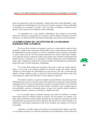 Curso nº 23: PREVENCIÓN DE LA VIOLENCIA CONTRA LAS MUJERES Y LAS NIÑAS




dores con argumentos como los siguientes: "aunque hubo malos tratos habituales", cuan-
do se produjeron el maltratador no convivía con la víctima; el agresor "sólo la maltrataba
en Navidad y en vacaciones"; la mujer "viste a la moda, con pulseras y llamativos pen-
dientes", por lo que no da la imagen de mujer maltratada.

      La impunidad con la que muchos maltratadores han actuado ha provocado,
además de muertes (un porcentaje de las mujeres muertas habían interpuesto sucesivas
denuncias y no habían recibido la protección adecuada), una protesta social importante.

LA COMPLEJIDAD DE LOS EFECTOS DE LA VIOLENCIA
EJERCIDA POR LA PAREJA
        En el caso de la violencia en la pareja, su proceso y consecuencias suelen ser muy
complejas. Tiende a darse en períodos determinados, que se suelen alternar con otras fases
de tranquilidad en las que el agresor se vuelve a comportar como la persona "encantado-
ra" que la mujer conoció. Esto crea mucha confusión en la víctima, sobre todo si mantie-
ne la esperanza de que la situación cambie, pues puede seguir amando a aquella parte del
hombre del que se enamoró en su momento, al mismo tiempo que siente resentimiento,
rabia, culpa, compasión y miedo por la violencia sufrida. Esta alternancia de sentimientos
puede hacer que se sienta bloqueada, sobrepasada.
                                                                                              63
        No es nada fácil aceptar que la persona con la que se tiene un vínculo afectivo
fuerte y con la que se ha querido compartir un proyecto común esté siendo violenta.
Tampoco es fácil aceptar los sentimientos que esto provoca. Por ello, es frecuente que
algunas víctimas tiendan a negar o a tratar de evadir el problema que tienen, entre otras
cosas porque no sepan cómo afrontarlo o cómo cambiar la situación.

        En muchas ocasiones, el agresor manipula emocionalmente a la persona que está
maltratando, por lo que las víctimas suelen sentir culpa ante su situación e incluso pueden
compadecerse de él y tratar de comprender o justificar su comportamiento. Si a este hecho
se le añade que la socialización de las niñas tiende a orientarse a que se hagan cargo de
las necesidades, carencias y demandas ajenas, sin que se les enseñe a prestar atención a
sus propios intereses y deseos, la situación se complica aún más.

        En la sociedad siguen existiendo mensajes que tratan de justificar o resultan
benevolentes hacia la violencia contra las mujeres. De esta manera, las mujeres y las
niñas están recibiendo al mismo tiempo mensajes que la condenan y mensajes que tratan
de justificarla o que ignoran los efectos negativos que ésta provoca. Estos mensajes con-
tradictorios crean mucha confusión no sólo en las víctimas, sino también en el resto de
la sociedad.

       Asimismo, se tiende a educar a las chicas en la represión de la rabia, lo que deri-
va, en muchas ocasiones, en la falta de aceptación de este sentimiento y de las causas que
 