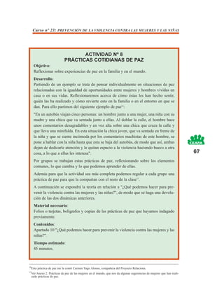 Curso nº 23: PREVENCIÓN DE LA VIOLENCIA CONTRA LAS MUJERES Y LAS NIÑAS




                                     ACTIVIDAD Nº 8
                              PRÁCTICAS COTIDIANAS DE PAZ
      Objetivo:
      Reflexionar sobre experiencias de paz en la familia y en el mundo.
      Desarrollo:
      Partiendo de un ejemplo se trata de pensar individualmente en situaciones de paz
      relacionadas con la igualdad de oportunidades entre mujeres y hombres vividas en
      casa o en sus vidas. Reflexionaremos acerca de cómo éstas les han hecho sentir,
      quién las ha realizado y cómo revierte esto en la familia o en el entorno en que se
      dan. Para ello partimos del siguiente ejemplo de paz16:
      "En un autobús viajan cinco personas: un hombre junto a una mujer, una niña con su
      madre y una chica que va sentada junto a ellas. Al doblar la calle, el hombre hace
      unos comentarios desagradables y en voz alta sobre una chica que cruza la calle y
      que lleva una minifalda. En esta situación la chica joven, que va sentada en frente de
      la niña y que se siente incómoda por los comentarios machistas de este hombre, se
      pone a hablar con la niña hasta que esta se baja del autobús, de modo que así, ambas
      dejan de dedicarle atención y le quitan espacio a la violencia haciendo hueco a otra
      cosa, a lo que a ellas les interesa".                                                                               67
      Por grupos se trabajan estas prácticas de paz, reflexionando sobre los elementos
      comunes, lo que cambia y lo que podemos aprender de ellas.
      Además para que la actividad sea más completa podemos regalar a cada grupo una
      práctica de paz para que la compartan con el resto de la clase17.
      A continuación se expondrá la teoría en relación a "¿Qué podemos hacer para pre-
      venir la violencia contra las mujeres y las niñas?", de modo que se haga una devolu-
      ción de las dos dinámicas anteriores.
      Material necesario:
      Folios o tarjetas, bolígrafos y copias de las prácticas de paz que hayamos indagado
      previamente.
      Contenidos:
      Apartado 10 "¿Qué podemos hacer para prevenir la violencia contra las mujeres y las
      niñas?".
      Tiempo estimado:
      45 minutos.



16
     Esta práctica de paz me la contó Carmen Yago Alonso, compañera del Proyecto Relaciona.
17
     Ver Anexo 2: Prácticas de paz de las mujeres en el mundo, que nos da algunas sugerencias de mujeres que han reali-
     zado prácticas de paz.
 