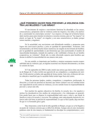 Curso nº 23: PREVENCIÓN DE LA VIOLENCIA CONTRA LAS MUJERES Y LAS NIÑAS




     ¿QUÉ PODEMOS HACER PARA PREVENIR LA VIOLENCIA CON-
     TRA LAS MUJERES Y LAS NIÑAS?
             El movimiento de mujeres o movimiento feminista ha ahondado en las causas,
     consecuencias y propuestas ante la violencia contra las mujeres y las niñas y ha analiza-
     do y cuestionado los estereotipos sexistas18. Las mujeres a lo largo de la historia hemos
     dado muchos pasos para intentar inventarnos a nosotras mismas, para ser "las mujeres" en
     plural, en lugar de "la mujer", en singular y con unas características ya dadas, porque
     somos muchas y singulares.

             En la actualidad, este movimiento está difundiendo modelos y propuestas para
     lograr una convivencia pacífica y justa en igualdad de oportunidades. Asimismo, más
     recientemente y de forma mucho menos numerosa, ha surgido un movimiento de hombres
     por la igualdad de oportunidades (o pro-feminista) que está cuestionando el modelo de
     masculinidad dominante, tratando de explorar y dar visibilidad a formas de ser hombre
     cooperativas, no violentas19. Desde ahí, se están ofreciendo espacios para hombres que
     desean re-definir la masculinidad de una manera más justa.

             En este sentido, es importante que hombres y mujeres asumamos nuestra respon-
     sabilidad ante la violencia, que, en algunas ocasiones nos afectará directamente y en otras
68   la veremos de lejos.

             El 5 de septiembre de 2006 la radio emitió una noticia que decía cómo una alum-
     na de Burgos de 12 años recibió una agresión de sus compañeros y compañeras de insti-
     tuto. El día anterior ya había sido agredida de forma similar. Ante esto, el director del cen-
     tro educativo manifestó que lo sucedido había tenido lugar fuera del centro.

             Todas las personas (padres, madres, compañeras y compañeros, profesorado, la
     dirección y el resto de personal no docente) que tienen contacto con esa realidad tienen
     una capacidad de acción contra la violencia y en este sentido tienen la responsabilidad de
     prevenir y actuar ante ella.

             Son muchos los agentes educativos (la familia, la escuela, las y los iguales) e
     incluso los deseducativos (los medios de comunicación y los videojuegos en general).
     Esto puede hacer que se disperse la responsabilidad entre unos y otros y que desde la
     familia se exija a la escuela y viceversa. Sin embargo, ante cada pequeña muestra de vio-
     lencia cada cual tiene su parcela de responsabilidad. Lo que se hace queda, deja una hue-
     lla que se va formando gota a gota.

            Hay situaciones, como la de la niña agredida en Burgos, en que ya se ha llegado a
     un punto de violencia extrema que es difícil de afrontar. Aunque aún en estos momentos
     podemos estar de otra manera, es fundamental no disculpar los comportamientos y acti-

     18
       Ver www.nodo50.org/mujeresred y www.malostratos.org
     19
       Ver http://www.fundacionmujeres.es/mercurio/
 