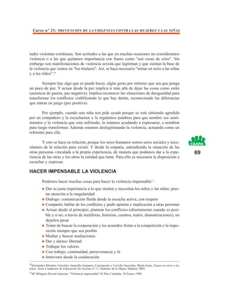 Curso nº 23: PREVENCIÓN DE LA VIOLENCIA CONTRA LAS MUJERES Y LAS NIÑAS




tudes violentas cotidianas. Son actitudes a las que en muchas ocasiones no consideramos
violencia o a las que quitamos importancia con frases como "son cosas de críos". Sin
embargo son manifestaciones de violencia sexista que legitiman y que sientan la base de
la violencia que vemos en "los titulares". Así, se hace necesario "tomar en serio a las niñas
y a los niños".20

        Siempre hay algo que se puede hacer, algún gesto por mínimo que sea que ponga
un poco de paz. Y actuar desde la paz implica ir más allá de dejar las cosas como están
(ausencia de guerra, paz negativa). Implica reconocer las situaciones de desigualdad para
transformar los conflictos visibilizando lo que hay detrás, reconociendo las diferencias
que entran en juego (paz positiva).

        Por ejemplo, cuando una niña nos pide ayuda porque se está sintiendo agredida
por un compañero y la escuchamos y le regalamos palabras para que nombre sus senti-
mientos y la violencia que está sufriendo, la estamos ayudando a expresarse, a nombrar
para luego transformar. Además estamos deslegitimando la violencia, actuando como un
referente para ella.

        Y esto se hace en relación, porque los seres humanos somos seres sociales y nece-
sitamos de la relación para existir. Y desde la empatía, entendiendo la situación de las
otras personas vinculada a la propia experiencia, de manera que podamos dar a la expe-                                69
riencia de las otras y los otros la entidad que tiene. Para ello es necesaria la disposición a
escuchar y expresar.

HACER IMPENSABLE LA VIOLENCIA
             Podemos hacer muchas cosas para hacer la violencia impensable21:
               Dar su justa importancia a lo que sienten y necesitan los niños y las niñas: pres-
               tar atención a la singularidad
               Diálogo: comunicación fluida desde la escucha activa, con respeto
               Compartir, hablar de los conflictos y pedir opinión e implicación a otras personas
               Actuar desde el principio, plantear los conflictos (abiertamente cuando es posi-
               ble y si no, a través de metáforas, historias, cuentos, teatro, dramatizaciones), no
               dejarlos pasar
               Tratar de buscar la cooperación y los acuerdos frente a la competición o la impo-
               sición siempre que sea posible
               Mediar y buscar mediaciones
               Dar y darnos libertad
               Trabajar los valores
               Con trabajo, continuidad, perseverancia y fe
               Intervenir desde la coeducación
20
  Hernández Morales, Graciela; Jaramillo Guijarro, Concepción y Cerviño Saavedra, María Jesús, Tomar en serio a las
niñas. Serie Cuadernos de Educación No Sexista nº 17, Instituto de la Mujer, Madrid, 2005.
21
     Mª Milagros Rivera Garretas. "Violencia impensable".El País Cataluña. 28 Enero 1998.
 