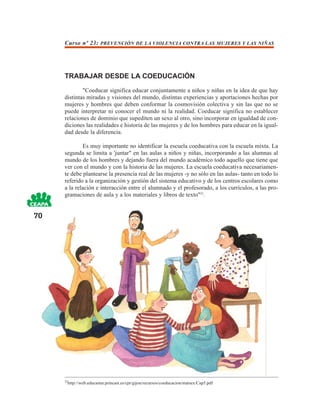 Curso nº 23: PREVENCIÓN DE LA VIOLENCIA CONTRA LAS MUJERES Y LAS NIÑAS




     TRABAJAR DESDE LA COEDUCACIÓN
             "Coeducar significa educar conjuntamente a niños y niñas en la idea de que hay
     distintas miradas y visiones del mundo, distintas experiencias y aportaciones hechas por
     mujeres y hombres que deben conformar la cosmovisión colectiva y sin las que no se
     puede interpretar ni conocer el mundo ni la realidad. Coeducar significa no establecer
     relaciones de dominio que supediten un sexo al otro, sino incorporar en igualdad de con-
     diciones las realidades e historia de las mujeres y de los hombres para educar en la igual-
     dad desde la diferencia.

             Es muy importante no identificar la escuela coeducativa con la escuela mixta. La
     segunda se limita a 'juntar" en las aulas a niños y niñas, incorporando a las alumnas al
     mundo de los hombres y dejando fuera del mundo académico todo aquello que tiene que
     ver con el mundo y con la historia de las mujeres. La escuela coeducativa necesariamen-
     te debe plantearse la presencia real de las mujeres -y no sólo en las aulas- tanto en todo lo
     referido a la organización y gestión del sistema educativo y de los centros escolares como
     a la relación e interacción entre el alumnado y el profesorado, a los currículos, a las pro-
     gramaciones de aula y a los materiales y libros de texto"22.


70




     22
       http://web.educastur.princast.es/cpr/gijon/recursos/coeducacion/matsex/Cap5.pdf
 