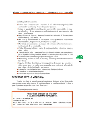 Curso nº 23: PREVENCIÓN DE LA VIOLENCIA CONTRA LAS MUJERES Y LAS NIÑAS




       Contribuye a la coeducación:
         Educar tanto a las niñas como a los niños en una autonomía compatible con la
         cooperación, los afectos y el cuidado de otras personas
         Educar en igualdad de oportunidades con unos modelos menos rígidos de muje-
         res y hombres y de sus relaciones y, por lo tanto, construir unas relaciones más
         sanas y satisfactorias
         Dar referentes de mujeres y hombres libres que se comporten de forma no este-
         reotipada (Billy Elliot, Frida,…)
         Dar valor y reconocimiento a las mujeres y sus aportaciones a la historia
         (Vandana Shiva, Virginia Woolf, las Mujeres de Negro…)
         Dar valor y reconocimiento a las mujeres más cercanas: reflexión sobre su apor-
         tación a través de su cotidianidad
         Cuidar el lenguaje hablado y escrito de modo que incluya a hombres, mujeres,
         niñas y niños
         Trabajar con las niñas y los niños cómo será el mundo cuando sean mayores res-
         pecto al papel de las mujeres y los hombres y cómo les gustaría que fuera su vida
         No hacer distinción entre juegos para chicas y para chicos
         Desmontar y analizar los roles de mujeres y hombres y analizar su relación con
         la violencia
                                                                                             71
         Repartir el trabajo doméstico de forma equitativa, de manera que los niños y
         niñas tengan tanto a su madre como a su padre como modelo de referencia de
         este trabajo y de las habilidades que requiere
         Romper los estereotipos del amor romántico y el enamoramiento
         Revalorizar la amistad entre mujeres
         Erradicar el modelo de masculinidad violento

RECURSOS ANTE LA VIOLENCIA

       Gracias al trabajo de las mujeres y del movimiento feminista se han ido creando
recursos para atender a las mujeres, de modo que hagan su transformación de víctimas a
supervivientes y protegerlas frente estas situaciones.

       Algunos de estos recursos son:

                     TELÉFONOS BÁSICOS DE ATENCIÓN
                     A MUJERES VÍCTIMAS DE VIOLENCIA
 TEL. GRATUITO: 900 100 009
 EMERGENCIAS: 112
 ATENCIÓN, ORIENTACIÓN Y PROTECCIÓN GRATUITA PARA MENORES: "NUES-
 TRO TELÉFONO", Asoc. Anar Nuestro Hogar: 900 20 20 10
 