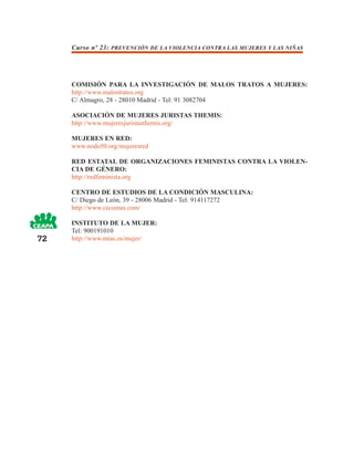 Curso nº 23: PREVENCIÓN DE LA VIOLENCIA CONTRA LAS MUJERES Y LAS NIÑAS




     COMISIÓN PARA LA INVESTIGACIÓN DE MALOS TRATOS A MUJERES:
     http://www.malostratos.org
     C/ Almagro, 28 - 28010 Madrid - Tel: 91 3082704

     ASOCIACIÓN DE MUJERES JURISTAS THEMIS:
     http://www.mujeresjuristasthemis.org/

     MUJERES EN RED:
     www.nodo50.org/mujeresred

     RED ESTATAL DE ORGANIZACIONES FEMINISTAS CONTRA LA VIOLEN-
     CIA DE GÉNERO:
     http://redfeminista.org

     CENTRO DE ESTUDIOS DE LA CONDICIÓN MASCULINA:
     C/ Diego de León, 39 - 28006 Madrid - Tel: 914117272
     http://www.cecomas.com/

     INSTITUTO DE LA MUJER:
     Tel: 900191010
72   http://www.mtas.es/mujer/
 
