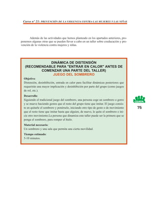 Curso nº 23: PREVENCIÓN DE LA VIOLENCIA CONTRA LAS MUJERES Y LAS NIÑAS




       Además de las actividades que hemos planteado en los apartados anteriores, pro-
ponemos algunas otras que se pueden llevar a cabo en un taller sobre coeducación y pre-
vención de la violencia contra mujeres y niñas.




              DINÁMICA DE DISTENSIÓN
   (RECOMENDABLE PARA "ENTRAR EN CALOR" ANTES DE
          COMENZAR UNA PARTE DEL TALLER)
               JUEGO DEL SOMBRERO
  Objetivo:
  Distensión, desinhibición, entrada en calor para facilitar dinámicas posteriores que
  requerirán una mayor implicación y desinhibición por parte del grupo (como juegos
  de rol, etc.).
  Desarrollo:
  Siguiendo el tradicional juego del sombrero, una persona coge un sombrero o gorro
  y se mueve haciendo gestos que el resto del grupo tiene que imitar. El juego consis-
  te en quitarle el sombrero y ponérselo, iniciando otro tipo de gesto o de movimiento     75
  que el resto tiene que imitar hasta que alguien, de nuevo, le quite el sombrero e ini-
  cie otro movimiento.La persona que dinamiza este taller puede ser la primera que se
  ponga el sombrero, para romper el hielo.
  Material necesario:
  Un sombrero y una sala que permita una cierta movilidad.
  Tiempo estimado:
  5-10 minutos.
 