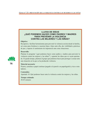 Curso nº 23: PREVENCIÓN DE LA VIOLENCIA CONTRA LAS MUJERES Y LAS NIÑAS




                         LLUVIA DE IDEAS
           ¿QUÉ PODEMOS HACER COMO PADRES Y MADRES
                   PARA PREVENIR LA VIOLENCIA
                CONTRA LAS MUJERES Y LAS NIÑAS?
      Objetivo:
      Recuperar y facilitar herramientas para prevenir la violencia sexista desde la familia,
      así como para fortalecer a nuestras hijas e hijos ante ella, dar visibilidad a prácticas
      de paz y superar el sentimiento de impotencia ante estas situaciones.
      Desarrollo:
      Plantear la pregunta "¿qué podemos hacer como padres y madres para prevenir la
      violencia contra las mujeres y las niñas?" y apuntar las ideas que se vayan aportan-
      do. Si queda tiempo, plantear al grupo qué podemos hacer para proteger o actuar ante
      una situación en la que se ha producido violencia.
76    Material necesario:
      Pizarra, cartulina o papel continuo (pegado a la pared o en papelógrafo) y tiza o rotu-
      ladores.
      Contenidos:
      Apartado 10: Qué podemos hacer ante la violencia contra las mujeres y las niñas.
      Tiempo estimado:
      30-45 minutos
 