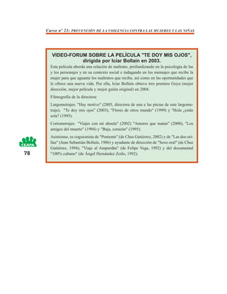 Curso nº 23: PREVENCIÓN DE LA VIOLENCIA CONTRA LAS MUJERES Y LAS NIÑAS




       VIDEO-FORUM SOBRE LA PELÍCULA "TE DOY MIS OJOS",
                 dirigida por Icíar Bollaín en 2003.
       Esta película aborda una relación de maltrato, profundizando en la psicología de las
       y los personajes y en su contexto social e indagando en los mensajes que recibe la
       mujer para que aguante los maltratos que recibe, así como en las oportunidades que
       le ofrece una nueva vida. Por ella, Icíar Bollaín obtuvo tres premios Goya (mejor
       dirección, mejor película y mejor guión original) en 2004.
       Filmografía de la directora:
       Largometrajes: "Hay motivo" (2003, directora de una e las piezas de este largome-
       traje), "Te doy mis ojos" (2003), "Flores de otros mundo" (1999) y "Hola ¿estás
       sola? (1995).
       Cortometrajes "Viajes con mi abuela" (2002) "Amores que matan" (2000), "Los
       amigos del muerto" (1994) y "Baja, corazón" (1995).
       Asimismo, es coguionista de "Poniente" (de Chus Gutiérrez, 2002) y de "Las dos ori-
       llas" (Juan Sebastián Bollaín, 1986) y ayudante de dirección de "Sexo oral" (de Chus
       Gutiérrez, 1994), "Viaje al Ampurdán" (de Felipe Vega, 1992) y del documental
78     "100% cubano" (de Ángel Hernández Zoilo, 1992).
 