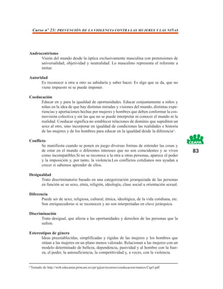 Curso nº 23: PREVENCIÓN DE LA VIOLENCIA CONTRA LAS MUJERES Y LAS NIÑAS




Androcentrismo
      Visión del mundo desde la óptica exclusivamente masculina con pretensiones de
      universalidad, objetividad y neutralidad. Lo masculino representa el referente a
      imitar.

Autoridad
      Es reconocer a otra u otro su sabiduría y saber hacer. Es algo que se da, que no
      viene impuesto ni se puede imponer.

Coeducación
     Educar en y para la igualdad de oportunidades. Educar conjuntamente a niños y
     niñas en la idea de que hay distintas miradas y visiones del mundo, distintas expe-
     riencias y aportaciones hechas por mujeres y hombres que deben conformar la cos-
     movisión colectiva y sin las que no se puede interpretar ni conocer el mundo ni la
     realidad. Coeducar significa no establecer relaciones de dominio que supediten un
     sexo al otro, sino incorporar en igualdad de condiciones las realidades e historia
     de las mujeres y de los hombres para educar en la igualdad desde la diferencia23.

Conflicto
       Se manifiesta cuando se ponen en juego diversas formas de entender las cosas y
       de estar en el mundo o diferentes intereses que no son coincidentes y se viven           83
       como incompatibles.Si no se reconoce a la otra u otras personas, aparece el poder
       y la imposición y, por tanto, la violencia.Los conflictos cotidianos nos ayudan a
       crecer si sabemos aprender de ellos.

Desigualdad
      Trato discriminatorio basado en una categorización jerarquizada de las personas
      en función se su sexo, etnia, religión, ideología, clase social u orientación sexual.

Diferencia
       Puede ser de sexo, religiosa, cultural, étnica, ideológica, de la vida cotidiana, etc.
       Son enriquecedoras si se reconocen y no son interpretadas en clave jerárquica.

Discriminación
       Trato desigual, que afecta a las oportunidades y derechos de las personas que la
       sufren.

Estereotipos de género
       Ideas preestablecidas, simplificadas y rígidas de las mujeres y los hombres que
       sitúan a las mujeres en un plano menos valorado. Relacionan a las mujeres con un
       modelo determinado de belleza, dependencia, pasividad y al hombre con la fuer-
       za, el poder, la autosuficiencia, la competitividad y, a veces, con la violencia.


23
  Tomado de http://web.educastur.princast.es/cpr/gijon/recursos/coeducacion/matsex/Cap5.pdf
 