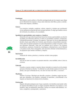 Curso nº 23: PREVENCIÓN DE LA VIOLENCIA CONTRA LAS MUJERES Y LAS NIÑAS




     Feminismo
           Movimiento social, político y filosófico protagonizado por las mujeres que aboga
           por la libertad de las mujeres y busca unas relaciones más libres, justas y satisfac-
           torias entre mujeres y hombres.

     Género
           Las creencias, actitudes, conductas, valores, espacios y tiempos que socialmente
           se nos atribuyen en función del sexo con que nacemos. Es algo que cambia a través
           de la historia, las culturas y las sociedades.

     Igualdad de oportunidades entre mujeres y hombres
           Situación en la que todas las personas tienen las mismas oportunidades en relación
           al empleo, las relaciones afectivas, el amor, la sexualidad, la política, el bienestar,
           el desarrollo personal, el tiempo, los espacios. Tiene que ver con la capacidad para
           decidir y hacer, para influir en el entorno, para formarse y desarrollarse como per-
           sonas, para ser quienes queremos ser, para relacionarnos y elegir con quién y cómo
           nos queremos relacionar. Tiene que ver también con el acceso a los recursos
           (económicos, amorosos, formativos, tecnológicos, informativos) y con la libertad
           y la justicia social. Para conseguirla, sería necesario eliminar la discriminación y
           los prejuicios que limitan a hombres y mujeres.
84
     Interiorizar
            Asunción de valores, prácticas y creencias sociales como propias.

     Invisibilización
            Acto de no tener en cuenta o no prestar atención a una realidad, como si ésta no
            existiera.

     Libertad
            Escucha a nuestro cuerpo y nuestros deseos teniendo en cuenta los de las demás
            personas.Libertad en relación: "La libertad no acaba donde empieza la de las y los
            demás, sino que la libertad de las y los otros me hace más libre y viceversa".

     Machismo
           Similar al sexismo. Ideología que describe a mujeres y hombres según una jerar-
           quía que subordina a las mujeres, exaltando lo masculino y describiendo a las
           mujeres en función de los deseos de los hombres.

     Patriarcado
            Reparto del poder jerárquico por el que se permite a los hombres tener poder sobre
            las mujeres.Sociedad en la que se asigna un destino diferente a las mujeres y a los
            hombres, bajo un predominio masculino. Incluye un sistema individualista, vio-
            lento, competitivo, jerarquizado y autoritario.
 